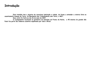 Introdução
Este trabalho tem o objetivo de conceituar habitação e cidade, de forma a entender a vistoria feita no
assentamento Comuna da Terra, do Movimento dos Trabalhadores sem Terra, o MST.
Essa visita foi feita no dia 26 de maio de 2007.
O acampamento localizado no perímetro do município de Franco da Rocha, a 45 minutos da grande São
Paulo faz parte dos inúmeros assentos espalhados por todo o Brasil.
 