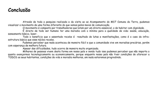Através de toda a pesquisa realizada e da visita ao ao Acampamento do MST Comuna da Terra, pudemos
visualizar o movimento de uma forma diferente do que vemos pelos meios de comunicação.
O movimento é composto por trabalhadores que lutam por um direito essencial, o de habitar com dignidade.
É direito de todo ser humano ter uma moradia com o mínimo para a qualidade de vida: saúde, educação,
saneamento básico, lazer.
Todo o beneficio que o assentado recebe é resultado de lutas e manifestações, como é o caso da infra-
estrutura básica que esse núcleo recebe.
Pudemos perceber que nada aconteceu de maneira fácil e que a comunidade vive em moradias precárias, porém
com esperança de melhora futura.
Apesar das dificuldades, tudo ocorre de maneira muito organizada.
Milhares de pessoas vivem desta forma em nosso país e vendo tudo isso pudemos perceber que não importa o
quanto avançarmos tecnologicamente ou economicamente, porque enquanto nosso país não tiver condições de oferecer a
TODOS os seus habitantes, condições de vida e moradia melhores, em nada estaremos progredindo.
Conclusão
 