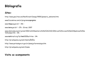 Bibliografia
Sites:
http://www.geocities.com/RainForest/Canopy/9555/glossario_ambiental.htm
www2.ba.sebrae.com.br/programaseprojetos
www.itesp.sp.gov.br/ - 15k –
www.incra.gov.br/ - 27k - 26 mai. 2007
www.adunicamp.org.br/jornal/2002/os%20semterra%20e%20o%20c%EDrculo%20vicioso%20da%20pobreza%20no
%20campo.htm - 13k -
www.mstbrazil.org/?q=fmst2005actiities - 14k
http://pt.wikipedia.org/wiki/HabitaÃ§Ã£o
http://www.portoalegre.rs.gov.br/planeja/terminologia.htm
http://pt.wikipedia.org/wiki/Cidade
Visita ao acampamento
 
