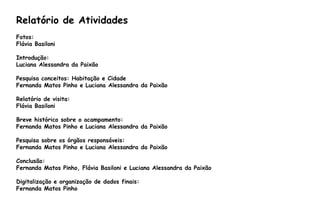 Relatório de Atividades
Fotos:
Flávia Basiloni
Introdução:
Luciana Alessandra da Paixão
Pesquisa conceitos: Habitação e Cidade
Fernanda Matos Pinho e Luciana Alessandra da Paixão
Relatório de visita:
Flávia Basiloni
Breve histórico sobre o acampamento:
Fernanda Matos Pinho e Luciana Alessandra da Paixão
Pesquisa sobre os órgãos responsáveis:
Fernanda Matos Pinho e Luciana Alessandra da Paixão
Conclusão:
Fernanda Matos Pinho, Flávia Basiloni e Luciana Alessandra da Paixão
Digitalização e organização de dados finais:
Fernanda Matos Pinho
 