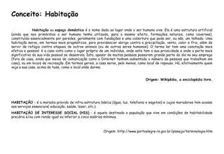Habitação ou espaço doméstico é o nome dado ao lugar onde o ser humano vive. Ela é uma estrutura artificial
(ainda que nos primórdios o ser humano tenha utilizado, para o mesmo efeito, formações naturais, como cavernas),
constituída essencialmente por paredes, geralmente com fundações e uma cobertura que pode ser, ou não, um telhado. Uma
habitação serve, em termos mais pragmáticos, para providenciar abrigo contra a precipitação, vento, calor e frio, além de
servir de refúgio contra ataques de outros animais (ou de outros seres humanos). O termo lar tem uma conotação mais
afetiva e pessoal: é a casa vista como o lugar próprio de um indivíduo, onde este tem a sua privacidade e onde a parte mais
significativa da sua vida pessoal se desenrola. Isto, apesar de muitas pessoas passarem grande parte do dia no seu emprego
(fora de casa, ainda que meios de comunicação como a Internet tenham aumentado o número de pessoas que trabalham em
casa), ou em locais de recreação. Em termos gerais, a casa serve, pelo menos, como local de repouso. Há, efetivamente quem
veja a sua casa, acima de tudo, como o local onde dorme.
Origem: Wikipédia, a enciclopédia livre.
HABITAÇÃO - é a moradia provida de infra-estrutura básica (água, luz, telefonia e esgotos) e cujos moradores tem acesso
aos serviços essenciais( educação, saúde, lazer, etc.).
HABITAÇÃO DE INTERESSE SOCIAL (HIS) - é aquela destinada a população que vive em condições de habitabilidade
precária e/ou com renda igual ou inferior a cinco salários mínimos.
Origem: http://www.portoalegre.rs.gov.br/planeja/terminologia.htm
Conceito: Habitação
 
