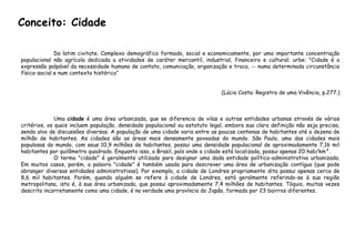 Do latim civitate. Complexo demográfico formado, social e economicamente, por uma importante concentração
populacional não agrícola dedicada a atividades de caráter mercantil, industrial, financeiro e cultural; urbe: "Cidade é a
expressão palpável da necessidade humana de contato, comunicação, organização e troca, -- numa determinada circunstância
físico-social e num contexto histórico“
(Lúcio Costa: Registro de uma Vivência, p.277.)
Uma cidade é uma área urbanizada, que se diferencia de vilas e outras entidades urbanas através de vários
critérios, os quais incluem população, densidade populacional ou estatuto legal, embora sua clara definição não seja precisa,
sendo alvo de discussões diversas. A população de uma cidade varia entre as poucas centenas de habitantes até a dezena de
milhão de habitantes. As cidades são as áreas mais densamente povoadas do mundo. São Paulo, uma das cidades mais
populosas do mundo, com seus 10,9 milhões de habitantes, possui uma densidade populacional de aproximadamente 7,16 mil
habitantes por quilômetro quadrado. Enquanto isso, o Brasil, país onde a cidade está localizada, possui apenas 20 hab/km².
O termo "cidade" é geralmente utilizado para designar uma dada entidade político-administrativa urbanizada.
Em muitos casos, porém, a palavra "cidade" é também usada para descrever uma área de urbanização contígua (que pode
abranger diversas entidades administrativas). Por exemplo, a cidade de Londres propriamente dita possui apenas cerca de
8,6 mil habitantes. Porém, quando alguém se refere à cidade de Londres, está geralmente referindo-se à sua região
metropolitana, isto é, à sua área urbanizada, que possui aproximadamente 7,4 milhões de habitantes. Tóquio, muitas vezes
descrita incorretamente como uma cidade, é na verdade uma província do Japão, formada por 23 bairros diferentes.
Conceito: Cidade
 