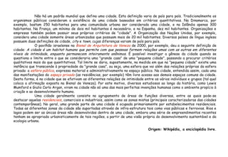 Não há um padrão mundial que defina uma cidade. Esta definição varia de país para país. Tradicionalmente os
organismos públicos consideram a existência de uma cidade baseados em critérios quantitativos. Na Dinamarca, por
exemplo, bastam 250 habitantes para uma comunidade urbana ser considerada uma cidade, e na Islândia apenas 300
habitantes. Na França, um mínimo de dois mil habitantes é necessário, e na Espanha, dez mil habitantes. Organizações e
empresas também podem possuir seus próprios critérios de "cidade". A Organização das Nações Unidas, por exemplo,
considera uma cidade somente áreas urbanizadas que possuam mais de 20 mil habitantes. Diversos países de língua inglesa
possuem duas definições de cidade, city e town, cujas diferenças variam de país para país.
O pavilhão israelense na Bienal de Arquitetura de Veneza de 2000, por exemplo, deu a seguinte definição de
cidade: A cidade é um habitat humano que permite com que pessoas formem relações umas com as outras em diferentes
níveis de intimidade, enquanto permanecem inteiramente anônimos. É possível investigar a gênese da cidade quando se
questiona o limite entre o que se consideraria uma "grande casa" de uma "pequena cidade", passando a procurar critérios
qualitativos mais do que quantitativos. Tal limite se daria, supostamente, na medida em que na "pequena cidade" existe uma
instância que transcende à propriedade da "grande casa", ou seja, uma esfera que vai além das relações próprias da esfera
privada: a esfera pública, expressa material e administrativamente no espaço público. Na cidade, entendida assim, cada uma
das manifestações do espaço privado (as residências, por exemplo) têm livre acesso aos demais espaços comuns da cidade.
Desta forma, é na cidade que se efetivam as diferentes relações de intimidade entre os vários indivíduos e grupos (tal qual
coloca a afirmação exposta na Bienal de Veneza). Por este motivo, diversos estudiosos ao longo da história, como Lewis
Mumford e Giulio Carlo Argan, viram na cidade não só uma das mais perfeitas invenções humanas como o ambiente propício à
criação e ao desenvolvimento humano.
Uma cidade geralmente consiste no agrupamento de áreas de funções diversas, entre as quais pode-se
destacar aquelas residenciais, comerciais e industriais, assim como as zonas mistas (principais caracterizadoras das cidades
contemporâneas). No geral, uma grande parte de uma cidade é ocupada primariamente por estabelecimentos residenciais.
Todas as diferentes zonas da cidade são suportadas através de infra-estrutura tais como vias públicas e ferrovias. Rios e
lagos podem ser as únicas áreas não desenvolvidas dentro de uma cidade, embora uma série de empreendimentos recentes
tenham se apropriado urbanisticamente de tais regiões, a partir de uma visão própria do desenvolvimento sustentável e da
ecologia urbana.
Origem: Wikipédia, a enciclopédia livre.
 