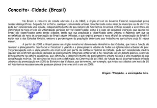 Conceito: Cidade (Brasil)
No Brasil, o conceito de cidade adotado é o do IBGE, o órgão oficial do Governo Federal responsável pelos
censos demográficos. Segundo tal critério, qualquer comunidade urbana caracterizada como sede de município ou de distrito
pode ser considerada uma cidade, independentemente de seu número de habitantes. Diversos críticos acusam a existência de
distorções na taxa oficial de urbanização geradas por tal classificação, como é o caso de pequenos vilarejos, que apenas no
Brasil são classificados como sendo cidades, sendo que sua população é classificada como urbana, e fazendo com que as
estatísticas da taxa de urbanização do Brasil sejam infladas, o que explica porque a taxa oficial de urbanização do Brasil é
maior que a dos Estados Unidos, embora a percentagem da população americana que trabalha na agricultura seja 12 vezes
menor.
A partir de 2003 o Brasil possui um órgão ministerial denominado Ministério das Cidades, que tem a função de
realizar o planejamento territorial e fiscalizar a gestão e o planejamento urbano de todos os aglomerados urbanos do país.
Tal preocupação com o planejamento em nível local, por parte da instância federal do Estado, pode ser considerada inédita
(apesar de existirem episódios isolados de planejamento integrado anteriores) e foi resultado de um debate público, ocorrido
principalmente na esfera acadêmica, que estimulou o desenvolvimento do planejamento urbano no país e uma mudança de sua
conceituação teórica. Tal percurso se inicia com a definição, na Constituição de 1988, da função social da propriedade privada
urbana e da promulgação em 2001 do Estatuto das Cidades, que determina, por exemplo, que todas as cidades com mais de 20
mil habitantes necessariamente possuam planos diretores até o ano de 2006.
Origem: Wikipédia, a enciclopédia livre.
 