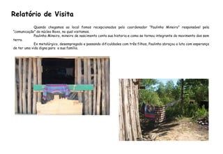 Quando chegamos ao local fomos recepcionados pelo coordenador “Paulinho Mineiro” responsável pela
“comunicação” do núcleo Roxo, no qual visitamos.
Paulinho Mineiro, mineiro de nascimento conta sua historia e como se tornou integrante do movimento dos sem
terra.
Ex metalúrgico, desempregado e passando dificuldades com três filhos, Paulinho abraçou a luta com esperança
de ter uma vida digna para a sua família.
Relatório de Visita
 