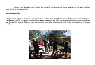 Nosso grupo se reúne com Paulinho que responde atenciosamente a uma espécie de entrevista coletiva,
esclarecendo as diversas dúvidas.
Assuntos abordados:
- Organização Espacial: Subdividem em três núcleos intitulados verde(28 famílias),roxo(13 famílias)e vermelho (algumas
famílias). No total de 61 famílias, o assentamento existe a seis anos. As casas são feitas de pau a pique, cobertas com uma
lona de plástico. Segundo Paulinho, casas de alvenaria financiadas pela caixa já estão sendo construídas no sistema de
mutirão.
 