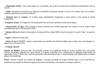 - Organização Política: Cada núcleo possui um coordenador, que é eleito através das reuniões.Cada assentamento tem um
diretor.
- Saúde: Possuem horta medicinal que abastece o ambulatório. Recebem também a visita de um médico uma vez na semana,
incentivo da prefeitura de Franco da Rocha.
- Educação para as crianças: As crianças desse assentamento freqüentam a escola publica e tem acesso ao ensino
fundamental.
-Transporte escolar: O transporte é feito pela prefeitura de Franco da Rocha através de um ônibus.
- Abastecimento de água: Feito através de poços artesianos que bombeia água para dois núcleos. O outro núcleo recebe
caminhões pipa que é financiado pelo ITESP.
- Energia elétrica:Recebem o fornecimento de energia elétrica desde 2004 através do projeto “Luz para Todos” do governo
Lula.
- Esgoto: Sistema de fossa seca.
- Coleta de lixo:A CEAGESP manda a cada semana um caminhão com material orgânico que é usado como com postagem e o
mesmo faz a retirada do lixo.
- Produção Agrícola:
Sistema de Mandala: Ainda em fase de formação, consiste na irrigação em forma de círculos concêntricos e com várias
culturas integradas, possuindo um custo inferior à irrigação tradicional. Ela é voltada para os pequenos proprietários ou
associações rurais. A idéia é que produtos produzidos são usados não só para a comercialização, mas também para o consumo
próprio dos assentados.
Estufa: Recebe irrigação com sistema de pingagem , protege a produção de pragas evitando assim o uso de agrotóxicos,
resultando na produção de alimentos orgânicos servindo as 61 famílias e futuramente um pequeno comércio.
 