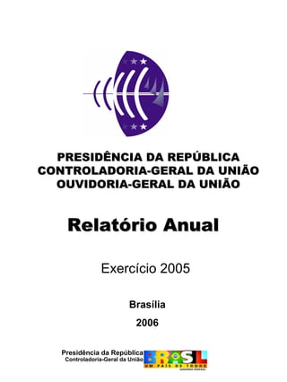 PRESIDÊNCIA DA REPÚBLICA
CONTROLADORIA-GERAL DA UNIÃO
  OUVIDORIA-GERAL DA UNIÃO


    Relatório Anual

                Exercício 2005

                          Brasília
                             2006

   Presidência da República
    Controladoria-Geral da União