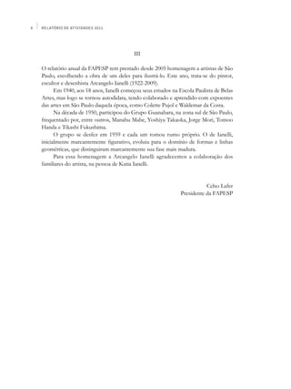 X   Relatório de Atividades 2011




                                            III

    O relatório anual da FAPESP tem prestado desde 2005 homenagem a artistas de São
    Paulo, escolhendo a obra de um deles para ilustrá-lo. Este ano, trata-se do pintor,
    escultor e desenhista Arcangelo Ianelli (1922-2009).
          Em 1940, aos 18 anos, Ianelli começou seus estudos na Escola Paulista de Belas
    Artes, mas logo se tornou autodidata, tendo colaborado e aprendido com expoentes
    das artes em São Paulo daquela época, como Colette Pujol e Waldemar da Costa.
          Na década de 1950, participou do Grupo Guanabara, na zona sul de São Paulo,
    frequentado por, entre outros, Manabu Mabe, Yoshiya Takaoka, Jorge Mori, Tomoo
    Handa e Tikashi Fukushima.
          O grupo se desfez em 1959 e cada um tomou rumo próprio. O de Ianelli,
    inicialmente marcantemente figurativo, evoluiu para o domínio de formas e linhas
    geométricas, que distinguiram marcantemente sua fase mais madura.
          Para essa homenagem a Arcangelo Ianelli agradecemos a colaboração dos
    familiares do artista, na pessoa de Katia Ianelli.


                                                                            Celso Lafer
                                                                 Presidente da FAPESP
 