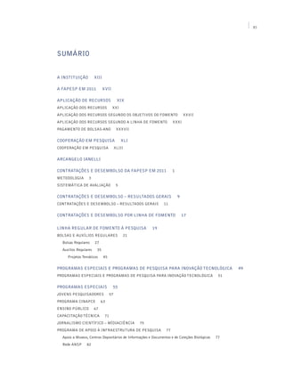 XI




SUMÁRIO


A INSTITUIÇÃO          XIII

A FAPESP EM 2011              XVII

APLICAÇÃO DE RECURSOS                     XIX
Aplicação dos recursos               XXI
Aplicação dos recursos segundo os objetivos do fomento                       XXVII
Aplicação dos recursos segundo a linha de fomento                    XXXI
Pagamento de Bolsas-Ano                   XXXVII

Cooperação em Pesquisa                        XLI
Cooperação em Pesquisa                   XLIII


ARCANGELO IANELLI

CONTRATAÇÕES E DESEMBOLSO DA FAPESP EM 2011                          1
Metodologia       3
Sistemática de Avaliação                  5


CONTRATAÇÕES E DESEMBOLSO – RESULTADOS GERAIS                            9
Contratações e Desembolso – Resultados Gerais                  11


CONTRATAÇÕES E DESEMBOLSO POR LINHA DE FOMENTO                               17


LINHA REGULAR DE FOMENTO À PESQUISA                      19
Bolsas e Auxílios Regulares                   21
  Bolsas Regulares     27
  Auxílios Regulares    35
     Projetos Temáticos       45


PROGRAMAS ESPECIAIS E PROGRAMAS DE PESQUISA PARA INOVAÇÃO TECNOLÓGICA                               49
Programas Especiais e Programas de Pesquisa para Inovação Tecnológica                          51


PROGRAMAS ESPECIAIS                  55
Jovens Pesquisadores                57
Programa CInAPCe            63
Ensino Público         67
Capacitação Técnica            71
Jornalismo Científico – MídiaCiência                75
Programa de Apoio à Infraestrutura de Pesquisa                  77
  Apoio a Museus, Centros Depositários de Informações e Documentos e de Coleções Biológicas   77
  Rede ANSP      82
 