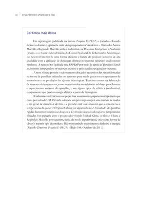 42   Relatório de Atividades 2011




        Cerâmica mais densa

               Em reportagem publicada na revista Pesquisa FAPESP, o jornalista Ricardo
        Zorzetto descreve a parceria entre dois pesquisadores brasileiros – Eliana dos Santos
        Muccillo e Reginaldo Muccillo, ambos do Instituto de Pesquisas Energéticas e Nucleares
        (Ipen) – e o francês Michel Kleitz, do Conseil National de la Recherche Scientifique,
        no desenvolvimento de uma forma eficiente e barata de produzir sensores de alta
        qualidade com a aplicação de descargas elétricas no material cerâmico usado nesses
        produtos. A parceira foi facilitada pela FAPESP por meio de apoio ao Temático Estudo
        de fenômenos intergranulares em materiais cerâmicos e pelo auxílio pesquisador visitante.
               A nova técnica permite o adensamento dos grãos cerâmicos das peças fabricadas
        na forma de pastilhas utilizadas em sensores para medir gases nos escapamentos de
        automóveis e na produção do aço nas siderúrgicas. Também entram na fabricação
        de sensores de temperatura, como os embutidos nos telefones celulares para detectar
        o aquecimento anormal do aparelho, e em alguns tipos de célula a combustível,
        equipamento que produz energia elétrica a partir de hidrogênio.
               A indústria confecciona essas peças hoje usando um equipamento importado que
        custa por volta de US$ 250 mil e submete um pó composto por uma mistura de óxidos
        – em geral, de zircônio e de ítrio – a pressões mil vezes maiores que a atmosférica e
        temperaturas de quase 1.500 graus Celsius por algumas horas. O resultado são pastilhas
        rígidas, bastante resistentes ao desgaste e à corrosão e capazes de suportar temperaturas
        elevadas. Em parceria com o pesquisador francês Michel Kleitz, os físicos Eliana e
        Reginaldo Muccillo conseguiram, ainda de modo experimental, criar outra forma de
        obter o mesmo tipo de produto. Mas consumindo muito menos dinheiro e energia.
        (Ricardo Zorzetto. Pesquisa FAPESP. Edição 188. Outubro de 2011.)
 