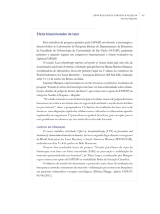 LINHA REGULAR DE FOMENTO À PESQUISA        43
                                                                           Auxílios Regulares




Efeito bioestimulador do laser

      Dois trabalhos de pesquisa apoiados pela FAPESP, envolvendo a laserterapia e
desenvolvidos no Laboratório de Pesquisas Básicas do Departamento de Dentística
da Faculdade de Odontologia da Universidade de São Paulo (FOUSP), ganharam
primeiro e segundo lugares em congressos internacionais e foram noticiados na
Agência FAPESP.
      O estudo Laser phototherapy improves cell growth of human dental pulp stem cells, da
doutoranda Leila Soares Ferreira e orientado pela professora Márcia Martins Marques,
coordenadora do laboratório, ficou em primeiro lugar na 3ª edição do congresso da
World Federation for Laser Dentistry – European Division (WFLD-ED), realizado
entre 9 e 11 de junho em Roma, na Itália.
      Segundo Marques, a apresentação no evento mostrou os primeiros resultados da
pesquisa “Estudo do efeito da fototerapia com laser em baixa intensidade sobre células-
tronco obtidas de polpa de dentes decíduos”, que conta com o apoio da FAPESP na
categoria Auxílio à Pesquisa – Regular.
      “O estudo consiste no uso da laserterapia em células-tronco de polpas dentárias
humanas com vistas a seu futuro uso em regeneração tecidual – seja de dente decíduo
ou permanente”, disse a pesquisadora. O objetivo da irradiação do laser será o de
favorecer uma adaptação rápida das células-tronco cultivadas em laboratório quando
implantadas no organismo. O procedimento poderá beneficiar, por exemplo, jovens
com problemas em dentes cuja raiz ainda não tenha sido formada.

Controle da inflamação
       O outro trabalho, intitulado Effect of laserphototherapy (LPT) on prevention and
treatment of chemo-induced mucosites in hamsters, ficou em segundo lugar durante o congresso
da World Federation for Laser Dentistry – South American Division (WFLD-SAD),
realizado nos dias 3 e 4 de junho em Belo Horizonte.
       Trata-se dos resultados finais do projeto “Estudo pré-clínico da ação da
fototerapia com laser em baixa intensidade (Ftlbi) na prevenção e reabilitação da
mucosite quimioinduzida em hamsters”, de Talita Lopez, coordenado por Marques
e que contou com apoio da FAPESP na modalidade Bolsa de Iniciação Científica.
       O objetivo do estudo foi determinar o protocolo mais eficaz de irradiação do
laser para o controle e tratamento de mucosite – inflamação que ocorre com frequência
em pacientes submetidos a terapias oncológicas. (Mônica Pileggi. Agência FAPESP.
09/08/2011.)
 