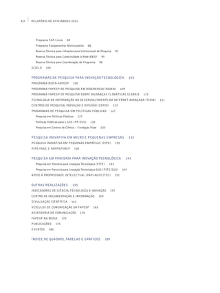 XII   Relatório de Atividades 2011




        Programa FAP-Livros         84
        Programa Equipamentos Multiusuários           88
        Reserva Técnica para Infraestrutura Institucional de Pesquisa          92
        Reserva Técnica para Conectividade à Rede ANSP            95
        Reserva Técnica para Coordenação de Programa             98
      SciELO    100


      PROGRAMAS DE PESQUISA PARA INOVAÇÃO TECNOLÓGICA                                       103
      Programa BIOTA-FAPESP              105
      Programa FAPESP de Pesquisa em Bioenergia (BIOEN)                              109
      Programa FAPESP de Pesquisa sobre Mudanças Climáticas Globais                               115
      Tecnologia da Informação no Desenvolvimento da Internet Avançada (TIDIA)                          121
      Centros de Pesquisa, Inovação e Difusão (CEPID)                         123
      Programas de Pesquisa em Políticas Públicas                            127
        Pesquisa em Políticas Públicas         127
        Políticas Públicas para o SUS (PP-SUS)         130
        Pesquisa em Centros de Ciência – Fundação Vitae           133


      Pesquisa Inovativa em Micro e Pequenas Empresas                                       135
      Pesquisa Inovativa em Pequenas Empresas (PIPE)                           135
      PIPE Fase 3: PAPPE/Finep            138


      Pesquisa em Parceria para Inovação Tecnológica                                       143
        Pesquisa em Parceria para Inovação Tecnológica (PITE)            143
        Pesquisa em Parceria para Inovação Tecnológica-SUS (PITE-SUS)                 147
      Apoio à Propriedade Intelectual (PAPI-Nuplitec)                          151


      OUTRAS REALIZAÇÕES                 155
      Indicadores de Ciência, Tecnologia e Inovação                      157
      Centro de Documentação e Informação                        159
      Divulgação Científica              163
      Veículos de Comunicação da FAPESP                    165
      Assessoria de Comunicação                 170
      FAPESP na Mídia         170
      Publicações       175
      Eventos     180


      ÍNDICE DE QUADROS, TABELAS E GRÁFICOS                            187
 