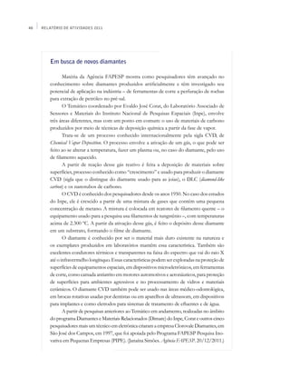 48   Relatório de Atividades 2011




         Em busca de novos diamantes

                Matéria da Agência FAPESP mostra como pesquisadores têm avançado no
         conhecimento sobre diamantes produzidos artificialmente e têm investigado seu
         potencial de aplicação na indústria – de ferramentas de corte a perfuração de rochas
         para extração de petróleo no pré-sal.
                O Temático coordenado por Evaldo José Corat, do Laboratório Associado de
         Sensores e Materiais do Instituto Nacional de Pesquisas Espaciais (Inpe), envolve
         três áreas diferentes, mas com um ponto em comum: o uso de materiais de carbono
         produzidos por meio de técnicas de deposição química a partir da fase de vapor.
                Trata-se de um processo conhecido internacionalmente pela sigla CVD, de
         Chemical Vapor Deposition. O processo envolve a ativação de um gás, o que pode ser
         feito ao se alterar a temperatura, fazer um plasma ou, no caso do diamante, pelo uso
         de filamento aquecido.
                A partir de reação desse gás reativo é feita a deposição de materiais sobre
         superfícies, processo conhecido como “crescimento” e usado para produzir o diamante
         CVD (sigla que o distingue do diamante usado para as joias), o DLC (diamond-like
         carbon) e os nanotubos de carbono.
                O CVD é conhecido dos pesquisadores desde os anos 1950. No caso dos estudos
         do Inpe, ele é crescido a partir de uma mistura de gases que contém uma pequena
         concentração de metano. A mistura é colocada em reatores de filamento quente – o
         equipamento usado para a pesquisa usa filamentos de tungstênio –, com temperaturas
         acima de 2.300 ºC. A partir da ativação desse gás, é feito o depósito desse diamante
         em um substrato, formando o filme de diamante.
                O diamante é conhecido por ser o material mais duro existente na natureza e
         os exemplares produzidos em laboratórios mantêm essa característica. Também são
         excelentes condutores térmicos e transparentes na faixa do espectro que vai do raio X
         até o infravermelho longínquo. Essas características podem ser exploradas na proteção de
         superfícies de equipamentos espaciais, em dispositivos microeletrônicos, em ferramentas
         de corte, como camada antiatrito em motores automotivos e aeronáuticos, para proteção
         de superfícies para ambientes agressivos e no processamento de vidros e materiais
         cerâmicos. O diamante CVD também pode ser usado nas áreas médico-odontológica,
         em brocas rotativas usadas por dentistas ou em aparelhos de ultrassom, em dispositivos
         para implantes e como eletrodos para sistemas de tratamento de efluentes e de água.
                A partir de pesquisas anteriores ao Temático em andamento, realizadas no âmbito
         do programa Diamantes e Materiais Relacionados (Dimare) do Inpe, Corat e outros cinco
         pesquisadores mais um técnico em eletrônica criaram a empresa Clorovale Diamantes, em
         São José dos Campos, em 1997, que foi apoiada pelo Programa FAPESP Pesquisa Ino-
         vativa em Pequenas Empresas (PIPE). (Janaína Simões. Agência FAPESP. 20/12/2011.)
 