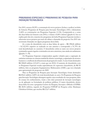 51




Programas Especiais e Programas de Pesquisa para
Inovação Tecnológica


Em 2011, cresceu 20,39% a contratação de novos projetos (bolsas e auxílios) na linha
de fomento Programas de Pesquisa para Inovação Tecnológica (183) e diminuíram
11,80% as contratações em Programas Especiais (1.136). Comparando-se a soma
das duas linhas de fomento com 2010, o volume é 8,40% inferior (Quadro 4). Isso se
explica pelo fato de a maioria dos programas da Linha Programas Especiais receber e
selecionar novos projetos por meio de editais e chamadas de proposta. Em 2011 não
ocorreram chamadas em alguns programas dessa linha.
      Já a soma do desembolso com as duas linhas de apoio – R$ 298,46 milhões
– foi 62,10% superior ao realizado no ano anterior e corresponde a 31,79% do
total desembolsado no exercício. O desembolso refere-se tanto aos novos projetos
contratados quanto àqueles contratados em anos anteriores, mas ainda em andamento
(Quadros 5 e 10).
      Os Programas Especiais compreendem aqueles voltados para a superação de
carências existentes no sistema estadual de ciência e tecnologia, a capacitação de recursos
humanos e a melhoria da infraestrutura de pesquisa do estado. A esses foram destinados
R$ 208,85 milhões (113,41% a mais que em 2010). O aumento de desembolso com
os Programas Especiais resulta especialmente do expressivo desembolso, de R$ 92
milhões, feito ao programa Equipamentos Multiusuários (EMU), que teve chamada
para apresentação de propostas em 2009.
      Para os Programas de Pesquisa para Inovação Tecnológica foram destinados
R$ 89,61 milhões (3,89% do total desembolsado no ano). Os Programas de Pesquisa
para Inovação Tecnológica abrangem aqueles cujos resultados de suas pesquisas, além
do avanço do conhecimento, visam e têm claro potencial de inovação tecnológica
ou de aplicação na formulação de políticas públicas. O maior desembolso dentro
dessa linha foi com o programa Centros de Pesquisa, Inovação e Difusão (CEPID):
R$ 28,96 milhões, seguido do Programa FAPESP de Pesquisa sobre Mudanças
Climáticas Globais, que recebeu R$ 21,67 milhões.
 