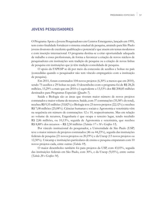 PROGRAMAS ESPECIAIS     57




JOVENS PESQUISADORES


O Programa Apoio a Jovens Pesquisadores em Centros Emergentes, lançado em 1995,
tem como finalidade fortalecer o sistema estadual de pesquisa, atraindo para São Paulo
jovens doutores de excelente qualificação e potencial e que atuem em temas modernos
e com inserção internacional. O programa destina-se a criar oportunidade adequada
de trabalho a esses profissionais, de forma a favorecer a criação de novos núcleos de
pesquisadores em instituições sem tradição de pesquisa ou a criação de novas linhas
de pesquisa em instituições que já têm tradição consolidada de pesquisa.
      O apoio da FAPESP se dá por meio da concessão de auxílios e bolsas no país
(concedidas quando o pesquisador não tem vínculo empregatício com a instituição
de pesquisa).
      Em 2011, foram contratados 104 novos projetos (6,30% a menos que em 2010),
sendo 75 auxílios e 29 bolsas no país. O desembolso com o programa foi de R$ 28,26
milhões, 15,29% a mais que em 2010 e é equivalente a 13,53% dos R$ 208,85 milhões
destinados para Programas Especiais (Quadro 7).
      Saúde e Biologia são as áreas que tiveram maior número de novos projetos
contratados e maior volume de recursos. Saúde, com 37 contratações (35,58% do total),
recebeu R$ 9,55 milhões (33,82%) e Biologia teve 23 novos projetos (22,12%) e recebeu
R$ 7,08 milhões (25,08%). Ciências humanas e sociais e Agronomia e veterinária vêm
na sequência em número de contratações: 12 e 10, respectivamente. Mas em relação
ao volume de recursos, Engenharia é que ocupa o terceiro lugar, tendo recebido
R$ 2,86 milhões, ou 10,13%, seguida de Agronomia e veterinária, que recebeu
R$ 8,88% dos recursos – R$ 2,50 milhões (Tabelas 17 e 18 e Gráfico 13).
      Por vínculo institucional do pesquisador, a Universidade de São Paulo (USP)
teve o maior número de projetos contratados (46 ou 44,23%), seguida das instituições
federais de pesquisa (21 novos projetos ou 20,19%) e da Unesp (13 novos projetos ou
12,50%). Unicamp e instituições particulares de ensino e pesquisa empataram com 10
novos projetos cada, entre outras (Tabela 19).
      O maior desembolso também foi para projetos da USP, com 43,03%, seguida
das instituições federais em São Paulo, com 30%, e da Unesp (9,05%), entre outras
(Tabela 20 e Gráfico 14).
 