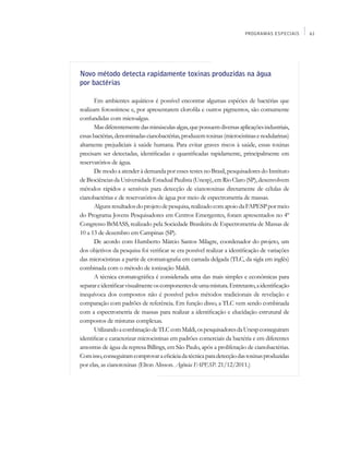 PROGRAMAS ESPECIAIS    61




Novo método detecta rapidamente toxinas produzidas na água
por bactérias

       Em ambientes aquáticos é possível encontrar algumas espécies de bactérias que
realizam fotossíntese e, por apresentarem clorofila e outros pigmentos, são comumente
confundidas com microalgas.
       Mas diferentemente das minúsculas algas, que possuem diversas aplicações industriais,
essas bactérias, denominadas cianobactérias, produzem toxinas (microcistinas e nodularinas)
altamente prejudiciais à saúde humana. Para evitar graves riscos à saúde, essas toxinas
precisam ser detectadas, identificadas e quantificadas rapidamente, principalmente em
reservatórios de água.
       De modo a atender à demanda por esses testes no Brasil, pesquisadores do Instituto
de Biociências da Universidade Estadual Paulista (Unesp), em Rio Claro (SP), desenvolvem
métodos rápidos e sensíveis para detecção de cianotoxinas diretamente de células de
cianobactérias e de reservatórios de água por meio de espectrometria de massas.
       Alguns resultados do projeto de pesquisa, realizado com apoio da FAPESP por meio
do Programa Jovens Pesquisadores em Centros Emergentes, foram apresentados no 4º
Congresso BrMASS, realizado pela Sociedade Brasileira de Espectrometria de Massas de
10 a 13 de dezembro em Campinas (SP).
       De acordo com Humberto Márcio Santos Milagre, coordenador do projeto, um
dos objetivos da pesquisa foi verificar se era possível realizar a identificação de variações
das microcistinas a partir de cromatografia em camada delgada (TLC, da sigla em inglês)
combinada com o método de ionização Maldi.
       A técnica cromatográfica é considerada uma das mais simples e econômicas para
separar e identificar visualmente os componentes de uma mistura. Entretanto, a identificação
inequívoca dos compostos não é possível pelos métodos tradicionais de revelação e
comparação com padrões de referência. Em função disso, a TLC vem sendo combinada
com a espectrometria de massas para realizar a identificação e elucidação estrutural de
compostos de misturas complexas.
       Utilizando a combinação de TLC com Maldi, os pesquisadores da Unesp conseguiram
identificar e caracterizar microcistinas em padrões comerciais da bactéria e em diferentes
amostras de água da represa Billings, em São Paulo, após a proliferação de cianobactérias.
Com isso, conseguiram comprovar a eficácia da técnica para detecção das toxinas produzidas
por elas, as cianotoxinas (Elton Alisson. Agência FAPESP. 21/12/2011.)
 