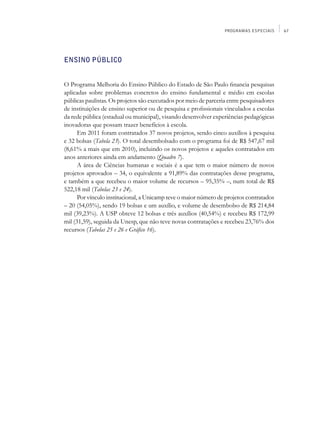 PROGRAMAS ESPECIAIS     67




Ensino Público


O Programa Melhoria do Ensino Público do Estado de São Paulo financia pesquisas
aplicadas sobre problemas concretos do ensino fundamental e médio em escolas
públicas paulistas. Os projetos são executados por meio de parceria entre pesquisadores
de instituições de ensino superior ou de pesquisa e profissionais vinculados a escolas
da rede pública (estadual ou municipal), visando desenvolver experiências pedagógicas
inovadoras que possam trazer benefícios à escola.
      Em 2011 foram contratados 37 novos projetos, sendo cinco auxílios à pesquisa
e 32 bolsas (Tabela 23). O total desembolsado com o programa foi de R$ 547,67 mil
(8,61% a mais que em 2010), incluindo os novos projetos e aqueles contratados em
anos anteriores ainda em andamento (Quadro 7).
      A área de Ciências humanas e sociais é a que tem o maior número de novos
projetos aprovados – 34, o equivalente a 91,89% das contratações desse programa,
e também a que recebeu o maior volume de recursos – 95,35% –, num total de R$
522,18 mil (Tabelas 23 e 24).
      Por vínculo institucional, a Unicamp teve o maior número de projetos contratados
– 20 (54,05%), sendo 19 bolsas e um auxílio, e volume de desembolso de R$ 214,84
mil (39,23%). A USP obteve 12 bolsas e três auxílios (40,54%) e recebeu R$ 172,99
mil (31,59), seguida da Unesp, que não teve novas contratações e recebeu 23,76% dos
recursos (Tabelas 25 e 26 e Gráfico 16).
 