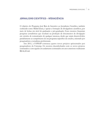 PROGRAMAS ESPECIAIS    75




Jornalismo Científico – MídiaCiência


O objetivo do Programa José Reis de Incentivo ao Jornalismo Científico, também
conhecido como MídiaCiência, é apoiar a formação de divulgadores científicos, por
meio de bolsas em nível de graduação e pós-graduação. Esses recursos financiam
pesquisas jornalísticas que resultam na produção de documentos de divulgação
em veículos de comunicação de qualquer natureza, desde que sejam desenvolvidos
paralelamente ao cumprimento de um programa específico de estudos, orientado por
pesquisadores e jornalistas profissionais.
     Em 2011, a FAPESP contratou quatro novos projetos apresentados por
pesquisadores da Unicamp. Os recursos desembolsados com os novos projetos
contratados e com aqueles em andamento contratados em anos anteriores totalizaram
R$ 66,44 mil.
 