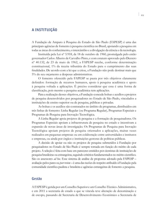 XV




A Instituição


A Fundação de Amparo à Pesquisa do Estado de São Paulo (FAPESP) é uma das
principais agências de fomento à pesquisa científica no Brasil, apoiando a pesquisa em
todas as áreas do conhecimento, o intercâmbio e a divulgação da ciência e da tecnologia.
       Instituída pela Lei nº 5.918, de 18 de outubro de 1960, promulgada pelo então
governador Carlos Alberto de Carvalho Pinto, e com estatuto aprovado pelo Decreto
nº 40.132, de 23 de maio de 1962, a FAPESP recebe, conforme determinação
constitucional, 1% da receita tributária do Estado para o cumprimento das suas
finalidades. De acordo com a lei que a criou, a Fundação não pode destinar mais que
5% do seu orçamento a despesas administrativas.
       O fomento oferecido pela FAPESP se pauta por três objetivos claramente
definidos: formação de recursos humanos, apoio à pesquisa acadêmica e apoio
à pesquisa voltada a aplicações. É preciso considerar que essa é uma forma de
classificação, pois mesmo a pesquisa acadêmica tem aplicações.
       Para a realização desses objetivos, a Fundação concede bolsas e auxílios a projetos
de pesquisa desenvolvidos por pesquisadores no Estado de São Paulo, vinculados a
instituições de ensino superior ou de pesquisa, públicas e privadas.
       As bolsas e os auxílios são contratados no âmbito de programas, distribuídos em
três linhas de fomento: Linha Regular (ou Programa Regular), Programas Especiais e
Programas de Pesquisa para Inovação Tecnológica.
       A Linha Regular apoia projetos de pesquisa e a formação de pesquisadores. Os
Programas Especiais apoiam a infraestrutura de pesquisa no estado e incentivam a
expansão de novas áreas de investigação. Os Programas de Pesquisa para Inovação
Tecnológica apoiam projetos de pesquisa orientados a aplicações, muitas vezes
realizados em pequenas empresas ou em colaboração entre universidades e institutos
e empresas, ou ainda por órgãos e instituições gestoras de políticas públicas.
       A decisão de apoiar ou não os projetos de pesquisa submetidos à Fundação por
pesquisadores no Estado de São Paulo é sempre tomada em função do mérito de cada
projeto. A seleção é feita com base em pareceres emitidos por cientistas de instituições de
pesquisa brasileiras ou estrangeiras, seguindo critérios fundamentados no mérito científico.
São os assessores ad hoc. Esse sistema de análise de propostas adotado pela FAPESP –
avaliação pelos pares ou peer review – é uma das razões do respeito atribuído à Fundação pela
comunidade científica paulista e brasileira e agências estrangeiras de fomento a pesquisa.


Gestão

A FAPESP é gerida por um Conselho Superior e um Conselho Técnico-Administrativo,
e em 2011 a secretaria de estado a que se vincula teve alteração de denominação e
de escopo, passando de Secretaria de Desenvolvimento Econômico a Secretaria de
 