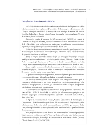 PROGRAMAS ESPECIAIS/PROGRAMA DE APOIO À INFRAESTRUTURA DE PESQUISA                           81
                  Apoio a Museus, Centros Depositários de Informações e Documentos e de Coleções Biológicas




Investimento em acervos de pesquisa

       A FAPESP anunciou o resultado da Chamada de Propostas do Programa de Apoio
à Infraestrutura de Museus, Centros Depositários de Informações e Documentos e de
Coleções Biológicas. O anúncio foi feito por Carlos Henrique de Brito Cruz, diretor
científico da Fundação, durante a cerimônia de abertura das comemorações de 50 anos
da FAPESP, no dia 23 de maio.
       Foram selecionados 41 projetos, dos 85 apresentados à FAPESP em resposta à
Chamada de Propostas 16/2009, que serão contemplados com investimentos de mais
de R$ 24 milhões para implantação de concepções inovadoras de armazenamento,
organização e disponibilização de acervos ao longo de um ano.
       O objetivo do investimento é fortalecer e modernizar entidades que abrigam acervos
de informações, documentos e coleções biológicas relevantes para o desenvolvimento
de pesquisa científica e tecnológica.
       Entre os projetos aprovados estão a criação de instalações para abrigar coleções
zoológicas do Instituto Butantan, a modernização do Arquivo Público do Estado de São
Paulo, a reorganização de sistemas da Pinacoteca do Estado, a disponibilização on-line da
Coleção Anita Malfatti e a organização completa do acervo do Instituto Lina Bo e P. M. Bardi.
       Para a seleção, foram considerados fatores como a relevância da coleção, o caráter
inovador do projeto, a facilitação do acesso às informações e a capacidade da instituição
de manter e ampliar regularmente sua coleção.
       O apoio inclui a compra de equipamentos, mobiliário específico para armazenamento
e outros materiais para a adequada instalação e preservação do acervo.
       Os recursos também podem cobrir despesas com serviços necessários para a
catalogação e informatização, de forma proporcional à contrapartida oferecida pela
instituição para pagamento de pessoal, que também deve incluir o espaço para perfeita
instalação de materiais, obras e documentos.
       “A competitividade depende de infraestrutura de equipamentos e materiais. De
2005 a 2010, a FAPESP investiu R$ 283 milhões em infraestrutura de pesquisa – em
institutos de pesquisa e universidades públicas e privadas – no Estado de São Paulo”,
disse Brito Cruz.
       O Apoio à Infraestrutura de Museus, Centros Depositários de Informações e
Documentos e de Coleções Biológicas é uma das modalidades do Programa de Apoio
à Infraestrutura de Pesquisa, criado emergencialmente em 1994 e que mantém, desde
1999, canais permanentes de aplicação de recursos na manutenção e aperfeiçoamento
da infraestrutura.
       Esse programa investiu R$ 154 milhões nos últimos três anos e reúne os programas
Equipamentos Multiusuários, FAP-Livros, Reserva Técnica para Infraestrutura
Institucional de Pesquisa, manutenção da conectividade da Rede ANSP e outros. (Mônica
Pileggi. Agência FAPESP. 26/05/2011.)
 
