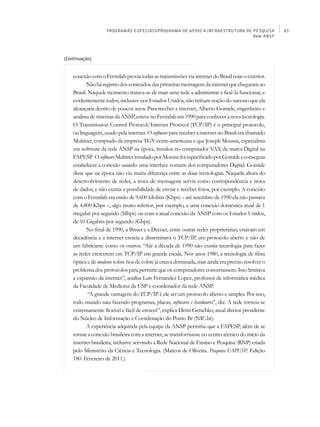 PROGRAMAS ESPECIAIS/PROGRAMA DE APOIO À INFRAESTRUTURA DE PESQUISA             83
                                                                             Rede ANSP




(Continuação)


    conexão com o Fermilab provia todas as transmissões via internet do Brasil com o exterior.
           Não há registro dos conteúdos das primeiras mensagens da internet que chegaram ao
    Brasil. Naquele momento tratava-se de mais uma rede a administrar e fazê-la funcionar, e
    evidentemente todos, inclusive nos Estados Unidos, não tinham noção do sucesso que ela
    alcançaria dentro de poucos anos. Para receber a internet, Alberto Gomide, engenheiro e
    analista de sistemas da Ansp, esteve no Fermilab em 1990 para conhecer a nova tecnologia.
    O Transmission Control Protocol/Internet Protocol (TCP/IP) é o principal protocolo,
    ou linguagem, usado pela internet. O software para receber a internet no Brasil era chamado
    Multinet, comprado da empresa TGV norte-americana e que Joseph Moussa, especialista
    em software da rede Ansp na época, instalou no computador VAX da marca Digital na
    FAPESP. O software Multinet instalado por Moussa foi especificado por Gomide e conseguia
    estabelecer a conexão usando uma interface comum dos computadores Digital. Gomide
    disse que na época não viu muita diferença entre as duas tecnologias. Naquela altura do
    desenvolvimento de redes, a troca de mensagens servia como correspondência e troca
    de dados, e não existia a possibilidade de enviar e receber fotos, por exemplo. A conexão
    com o Fermilab era então de 9.600 kilobits (Kbps) – até setembro de 1990 ela não passava
    de 4.800 Kbps –, algo muito inferior, por exemplo, a uma conexão doméstica atual de 1
    megabit por segundo (Mbps) ou com a atual conexão da Ansp com os Estados Unidos,
    de 10 Gigabits por segundo (Gbps).
           No final de 1990, a Bitnet e a Decnet, entre outras redes proprietárias, estavam em
    decadência e a internet crescia e disseminava o TCP/IP, um protocolo aberto e não de
    um fabricante como os outros. “Até a década de 1990 não existia tecnologia para fazer
    as redes crescerem em TCP/IP em grande escala. Nos anos 1980, a tecnologia de fibra
    óptica e de modems sobre fios de cobre já estava dominada, mas ainda era preciso resolver o
    problema dos protocolos para permitir que os computadores conversassem. Isso limitava
    a expansão da internet”, analisa Luís Fernandez Lopez, professor de informática médica
    da Faculdade de Medicina da USP e coordenador da rede Ansp.
            “A grande vantagem do TCP/IP é ele ser um protocolo aberto e simples. Por isso,
    todo mundo saiu fazendo programas, placas, softwares e hardwares”, diz. A rede tornou-se
    extremamente flexível e fácil de crescer”, explica Demi Getschko, atual diretor presidente
    do Núcleo de Informação e Coordenação do Ponto Br (NIC.br).
           A experiência adquirida pela equipe da Ansp permitiu que a FAPESP, além de se
    tornar a conexão brasileira com a internet, se transformasse no centro técnico do início da
    internet brasileira, inclusive servindo à Rede Nacional de Ensino e Pesquisa (RNP) criada
    pelo Ministério da Ciência e Tecnologia. (Marcos de Oliveira. Pesquisa FAPESP. Edição
    180. Fevereiro de 2011.)
 