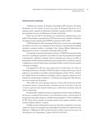 PROGRAMAS ESPECIAIS/PROGRAMA DE APOIO À INFRAESTRUTURA DE PESQUISA               87
                                                                  Programa FAP-Livros




Conhecimento ampliado

       A Biblioteca do Instituto de Pesquisas Tecnológicas (IPT) importou 300 títulos,
distribuídos em 399 volumes de livros, com apoio do Programa Fap-Livros VI. O
programa apoia a aquisição de publicações destinadas a pesquisa científica e tecnológica
para atualização do acervo de bibliotecas do Estado de São Paulo.
       Foram mais de US$ 55 mil utilizados em conhecimento disponível para acesso
público. Para participar, os pesquisadores do IPT precisavam estar vinculados a solicitações
de qualquer natureza apoiadas pela FAPESP no período de 2003 a 2009.
       “O IPT participou de todas as chamadas do Fap-Livros e com isso teve a oportunidade
de atualizar o seu acervo com a aquisição de livros nacionais e internacionais de qualidade
destinados à pesquisa científica e tecnológica”, disse Andreza Milham, bibliotecária do
Departamento de Acervo e Informação Tecnológica (Dait) do IPT.
       O pesquisador responsável pela proposta perante a FAPESP deveria possuir título
de doutor ou qualificação equivalente e ser membro do corpo de pesquisadores da unidade
à qual pertence a biblioteca solicitante. Para esta chamada, que começou em 2009, os
pesquisadores do IPT solicitaram publicações da área têxtil, processos e produtos, estruturas
e equipamentos, obras de infraestrutura, metrologia de fluidos, recursos florestais, química
e de gestão tecnológica.
       O pesquisador do IPT que mais solicitou livros foi João Poço, do Centro de
Tecnologia de Processos e Produtos (CTPP). Ele indicou a compra de livros para a área de
polímeros e suas interfaces com catálise e nanotecnologia para o projeto “Prumo – Projetos
de Unidades Móveis de atendimento tecnológico a micro e pequenas empresas do setor
industrial de transformação de plásticos”, coordenado pelo pesquisador Silas Derenzo,
que atua na mesma área de pesquisa.
       “Para o IPT os livros são o passado, o presente e o futuro. Eles são fonte de consulta,
de know-how, aceleram o desenvolvimento e permitem que não se reinvente a roda, mas
se invente a partir da roda. É preciso lembrar que o conhecimento raramente muda, ele
evolui”, avaliou Poço.
       Na opinião dele, o trabalho de técnicos e pesquisadores deveria começar na biblioteca.
Ele diz que a consulta de livros formou o seu conhecimento atual e é uma das fontes de
pesquisa que mais podem enriquecer o trabalho de um pesquisador. “Os livros da biblioteca
do IPT foram úteis em projetos de pesquisa, projetos para empresas, pareceres e para
métodos analíticos clássicos”, ressaltou.
       O público externo também pode ter acesso às obras. Para o empréstimo é necessário
comprovar vínculo com instituições que disponibilizem formulários de empréstimo entre
bibliotecas. A Biblioteca do IPT está aberta das 9h às 16h30 e conta com um acervo de
100 mil títulos e de 700 periódicos. (Agência FAPESP. 30/09/2011.)
 