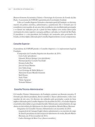 XVI   Relatório de Atividades 2011




      Desenvolvimento Econômico, Ciência e Tecnologia do Governo do Estado de São
      Paulo. A autonomia da FAPESP é garantida pela Constituição Estadual.
            Cabe ao Conselho Superior formular a orientação geral da Fundação e as decisões
      maiores de política científica, administrativa e patrimonial. Ele é formado por 12
      conselheiros com mandato de seis anos. Seis conselheiros são escolhidos pelo governador
      e os demais são indicados por ele a partir de listas tríplices com nomes eleitos pelas
      instituições de ensino superior e pesquisa, públicas e privadas, no Estado de São Paulo.
      O presidente e o vice-presidente da Fundação são nomeados pelo governador do
      Estado, em lista tríplice elaborada pelo Conselho Superior dentre os seus componentes.


      Conselho Superior

      O presidente da FAPESP preside o Conselho Superior e é o representante legal da
      Fundação.
          Composição do Conselho Superior em dezembro de 2011:
            Celso Lafer (presidente)
            Eduardo Moacyr Krieger (vice-presidente)
            Herman Jacobus Cornelis Voorwald
            Horacio Lafer Piva
            José de Souza Martins
            José Tadeu Jorge
            Luiz Gonzaga de Mello Belluzzo
            Maria José Soares Mendes Giannini
            Sedi Hirano
            Suely Vilela
            Vahan Agopyan
            Yoshiaki Nakano


      Conselho Técnico–Administrativo

      O Conselho Técnico-Administrativo da Fundação constitui sua diretoria executiva. É
      formado pelo diretor-presidente, diretor científico e diretor administrativo, todos com
      mandato de três anos. Os diretores são indicados pelo governador a partir de listas
      tríplices elaboradas pelo Conselho Superior. Em dezembro de 2011, o Conselho Superior
      encaminhou lista tríplice ao governador Geraldo Alckmin para o preenchimento da vaga
      aberta em decorrência do falecimento do diretor-presidente, Ricardo Renzo Brentani.
             Integrantes do Conselho Técnico-Administrativo em dezembro de 2011:
               Joaquim José de Camargo Engler (diretor administrativo e no exercício do cargo
               de diretor-presidente em decorrência do falecimento do titular, Ricardo Renzo
               Brentani, em 29 de novembro de 2011)
               Carlos Henrique de Brito Cruz (diretor científico).
 