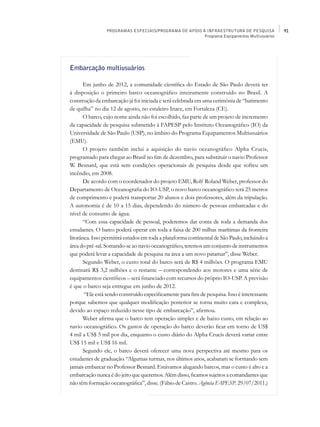 PROGRAMAS ESPECIAIS/PROGRAMA DE APOIO À INFRAESTRUTURA DE PESQUISA            91
                                                        Programa Equipamentos Multiusuários




Embarcação multiusuários

       Em junho de 2012, a comunidade científica do Estado de São Paulo deverá ter
à disposição o primeiro barco oceanográfico inteiramente construído no Brasil. A
construção da embarcação já foi iniciada e será celebrada em uma cerimônia de “batimento
de quilha” no dia 12 de agosto, no estaleiro Inace, em Fortaleza (CE).
       O barco, cujo nome ainda não foi escolhido, faz parte de um projeto de incremento
da capacidade de pesquisa submetido à FAPESP pelo Instituto Oceanográfico (IO) da
Universidade de São Paulo (USP), no âmbito do Programa Equipamentos Multiusuários
(EMU).
       O projeto também inclui a aquisição do navio oceanográfico Alpha Crucis,
programado para chegar ao Brasil no fim de dezembro, para substituir o navio Professor
W. Besnard, que está sem condições operacionais de pesquisa desde que sofreu um
incêndio, em 2008.
       De acordo com o coordenador do projeto EMU, Rolf Roland Weber, professor do
Departamento de Oceanografia do IO-USP, o novo barco oceanográfico terá 25 metros
de comprimento e poderá transportar 20 alunos e dois professores, além da tripulação.
A autonomia é de 10 a 15 dias, dependendo do número de pessoas embarcadas e do
nível de consumo de água.
       “Com essa capacidade de pessoal, poderemos dar conta de toda a demanda dos
estudantes. O barco poderá operar em toda a faixa de 200 milhas marítimas da fronteira
litorânea. Isso permitirá estudos em toda a plataforma continental de São Paulo, incluindo a
área do pré-sal. Somando-se ao navio oceanográfico, teremos um conjunto de instrumentos
que poderá levar a capacidade de pesquisa na área a um novo patamar”, disse Weber.
       Segundo Weber, o custo total do barco será de R$ 4 milhões. O programa EMU
destinará R$ 3,2 milhões e o restante – correspondendo aos motores e uma série de
equipamentos científicos – será financiado com recursos do próprio IO-USP. A previsão
é que o barco seja entregue em junho de 2012.
       “Ele está sendo construído especificamente para fins de pesquisa. Isso é interessante
porque sabemos que qualquer modificação posterior se torna muito cara e complexa,
devido ao espaço reduzido nesse tipo de embarcação”, afirmou.
       Weber afirma que o barco tem operação simples e de baixo custo, em relação ao
navio oceanográfico. Os gastos de operação do barco deverão ficar em torno de US$
4 mil a US$ 5 mil por dia, enquanto o custo diário do Alpha Crucis deverá variar entre
US$ 15 mil e US$ 16 mil.
       Segundo ele, o barco deverá oferecer uma nova perspectiva até mesmo para os
estudantes de graduação. “Algumas turmas, nos últimos anos, acabaram se formando sem
jamais embarcar no Professor Besnard. Estávamos alugando barcos, mas o custo é alto e a
embarcação nunca é do jeito que queremos. Além disso, ficamos sujeitos a comandantes que
não têm formação oceanográfica”, disse. (Fábio de Castro. Agência FAPESP. 29/07/2011.)
 