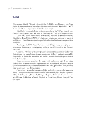 100   Relatório de Atividades 2011




      SciELO


      O programa Scientific Electronic Library On-line (SciELO), uma biblioteca eletrônica
      virtual de revistas científicas brasileiras, disponibiliza atualmente 934 periódicos, 24.909
      fascículos, 366.012 artigos e mais de 7 milhões de citações.
            O SciELO é o resultado de um projeto de pesquisa da FAPESP em parceria com
      o Centro Latino-Americano e do Caribe de Informação em Ciências da Saúde (Bireme).
            Desde 2002 conta com o apoio do Conselho Nacional de Desenvolvimento
      Científico e Tecnológico (CNPq). O objetivo do programa é aumentar o acesso, a
      visibilidade, a consulta e o impacto da produção científica brasileira e dos periódicos
      científicos.
            Para isso, o SciELO desenvolveu uma metodologia para preparação, arma­
      zenamento, disseminação e avaliação da produção científica brasileira em formato
      eletrônico.
            O acesso à coleção de periódicos pode ser feito por meio de uma lista alfabética
      de títulos, ou por meio de uma lista de assuntos, ou ainda por meio de um módulo
      de pesquisa de títulos dos periódicos, por assunto, nome da instituição publicadora e
      local de publicação.
            O acesso aos textos completos dos artigos pode ser feito por meio de um índice
      de autor e um índice de assuntos, ou por meio de um formulário de pesquisa de artigos
      que busca os elementos que o compõem, tais como autor, palavras do título, assunto,
      palavras do texto e ano de publicação.
            O programa e a metodologia desenvolvidos no Brasil foram estendidos a outros
      países e hoje já existem bibliotecas eletrônicas semelhantes (SciELOs) na Argentina,
      Chile, Colômbia, Cuba, Venezuela, Portugal e Espanha. Estão em desenvolvimento
      as bibliotecas SciELO da África do Sul, Bolívia, Costa Rica, México, Paraguai, Peru
      e Uruguai.
 