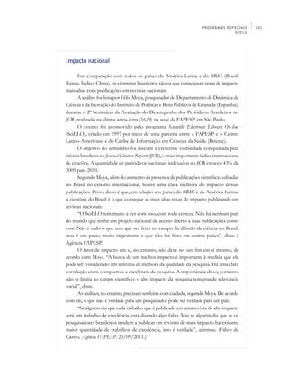 PROGRAMAS ESPECIAIS    101
                                                                                     SciELO




Impacto nacional

      Em comparação com todos os países da América Latina e do BRIC (Brasil,
Rússia, Índia e China), os cientistas brasileiros são os que conseguem taxas de impacto
mais altas com publicações em revistas nacionais.
      A análise foi feita por Félix Moya, pesquisador do Departamento de Dinâmica da
Ciência e da Inovação do Instituto de Políticas e Bens Públicos de Granada (Espanha),
durante o 2º Seminário de Avaliação do Desempenho dos Periódicos Brasileiros no
JCR, realizado na última sexta-feira (16/9) na sede da FAPESP, em São Paulo.
      O evento foi promovido pelo programa Scientific Electronic Library On-line
(SciELO), criado em 1997 por meio de uma parceria entre a FAPESP e o Centro
Latino-Americano e do Caribe de Informação em Ciências da Saúde (Bireme).
      O objetivo do seminário foi discutir a crescente visibilidade conquistada pela
ciência brasileira no Journal Citation Reports (JCR), o mais importante índice internacional
de citações. A quantidade de periódicos nacionais indexados no JCR cresceu 43% de
2009 para 2010.
      Segundo Moya, além do aumento da presença de publicações científicas editadas
no Brasil no cenário internacional, houve uma clara melhora do impacto dessas
publicações. Prova disso é que, em relação aos países do BRIC e da América Latina,
o cientista do Brasil é o que consegue as mais altas taxas de impacto publicando em
revistas nacionais.
      “O SciELO tem muito a ver com isso, com toda certeza. Não há nenhum país
do mundo que tenha um projeto nacional de acesso aberto a suas publicações como
esse. Não é tudo o que tem que ser feito no campo da difusão de ciência no Brasil,
mas é um passo muito importante e que não foi feito em outros países”, disse à
Agência FAPESP.
      O fator de impacto em si, no entanto, não deve ser um fim em si mesmo, de
acordo com Moya. “A busca de um melhor impacto é importante à medida que ele
pode ser considerado um sintoma da melhora da qualidade da pesquisa. Há uma clara
correlação entre o impacto e a excelência da pesquisa. A importância disso, portanto,
não se limita ao campo científico: o alto impacto da pesquisa tem grande relevância
social”, disse.
      As análises, no entanto, precisam ser feitas com cuidado, segundo Moya. De acordo
com ele, o que não é verdade para um pesquisador pode ser verdade para um país.
      “Se alguém diz que cada trabalho que é publicado em uma revista de alto impacto
será um trabalho de excelência, está dizendo algo falso. Mas se alguém diz que se os
pesquisadores brasileiros tendem a publicar em revistas de mais impacto haverá uma
maior quantidade de trabalhos de excelência, isso é verdade”, afirmou. (Fábio de
Castro. Agência FAPESP. 20/09/2011.)
 
