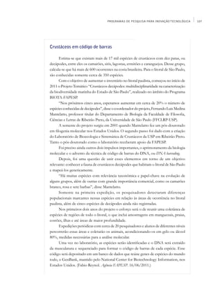 PROGRAMAS DE PESQUISA PARA INOVAÇÃO TECNOLÓGICA        107




Crustáceos em código de barras

      Estima-se que existam mais de 17 mil espécies de crustáceos com dez patas, ou
decápodes, entre eles os camarões, siris, lagostas, ermitões e caranguejos. Desse grupo,
calcula-se que há mais de 600 ocorrentes na costa brasileira. Para o litoral de São Paulo,
são conhecidas somente cerca de 350 espécies.
      Com o objetivo de aumentar o inventário no litoral paulista, começou no início de
2011 o Projeto Temático “Crustáceos decápodes: multidisciplinaridade na caracterização
da biodiversidade marinha do Estado de São Paulo”, realizado no âmbito do Programa
BIOTA-FAPESP.
      “Nos próximos cinco anos, esperamos aumentar em cerca de 20% o número de
espécies conhecidas de decápodes”, disse o coordenador do projeto, Fernando Luis Medina
Mantelatto, professor titular do Departamento de Biologia da Faculdade de Filosofia,
Ciências e Letras de Ribeirão Preto, da Universidade de São Paulo (FFCLRP-USP).
      A semente do projeto surgiu em 2001 quando Mantelatto fez um pós-doutorado
em filogenia molecular nos Estados Unidos. O segundo passo foi dado com a criação
do Laboratório de Bioecologia e Sistemática de Crustáceos da USP em Ribeirão Preto.
Tanto o pós-doutorado como o laboratório receberam apoio da FAPESP.
      Foi preciso ainda outros dois impulsos importantes, o aprimoramento da biologia
molecular e o advento da técnica de código de barras do DNA, ou DNA barcoding.
      Depois, foi uma questão de unir esses elementos em torno de um objetivo
relevante: conhecer a fauna de crustáceos decápodes que habitam o litoral de São Paulo
e mapeá-los geneticamente.
      “Há muitas espécies com relevância taxonômica e papel-chave na evolução de
alguns grupos, além de outras com grande importância comercial, como os camarões
branco, rosa e sete barbas”, disse Mantelatto.
      Somente na primeira expedição, os pesquisadores detectaram diferenças
populacionais marcantes nessas espécies em relação às áreas de ocorrência no litoral
paulista, além de cinco espécies de decápodes ainda não registradas.
      Nos primeiros dois anos do projeto o esforço será o de reunir uma coletânea de
espécies de regiões de todo o litoral, o que inclui amostragens em manguezais, praias,
costões, ilhas e até áreas de maior profundidade.
      Expedições periódicas com cerca de 20 pesquisadores e alunos de diferentes níveis
percorrerão essas áreas e coletarão os animais, acondicionando-os em gelo ou álcool
80%, medidas necessárias para a análise molecular.
      Uma vez no laboratório, as espécies serão identificadas e o DNA será extraído
da musculatura e sequenciado para formar o código de barras de cada espécie. Esse
código será depositado em um banco de dados que reúne genes de espécies do mundo
todo, o GenBank, mantido pelo National Center for Biotechnology Information, nos
Estados Unidos. (Fabio Reynol. Agência FAPESP. 16/06/2011.)
 