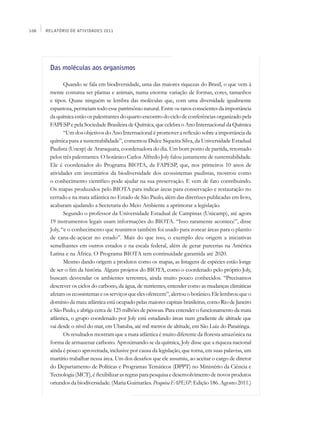 108   Relatório de Atividades 2011




       Das moléculas aos organismos

              Quando se fala em biodiversidade, uma das maiores riquezas do Brasil, o que vem à
       mente costuma ser plantas e animais, numa enorme variação de formas, cores, tamanhos
       e tipos. Quase ninguém se lembra das moléculas que, com uma diversidade igualmente
       espantosa, permeiam todo esse patrimônio natural. Entre os raros conscientes da importância
       da química estão os palestrantes do quarto encontro do ciclo de conferências organizado pela
       FAPESP e pela Sociedade Brasileira de Química, que celebra o Ano Internacional da Química
              “Um dos objetivos do Ano Internacional é promover a reflexão sobre a importância da
       química para a sustentabilidade”, comentou Dulce Siqueira Silva, da Universidade Estadual
       Paulista (Unesp) de Araraquara, coordenadora do dia. Um bom ponto de partida, retomado
       pelos três palestrantes. O botânico Carlos Alfredo Joly falou justamente de sustentabilidade.
       Ele é coordenador do Programa Biota, da FAPESP, que, nos primeiros 10 anos de
       atividades em inventários da biodiversidade dos ecossistemas paulistas, mostrou como
       o conhecimento científico pode ajudar na sua preservação. E vem de fato contribuindo.
       Os mapas produzidos pelo Biota para indicar áreas para conservação e restauração no
       cerrado e na mata atlântica no Estado de São Paulo, além das diretrizes publicadas em livro,
       acabaram ajudando a Secretaria do Meio Ambiente a aprimorar a legislação.
              Segundo o professor da Universidade Estadual de Campinas (Unicamp), até agora
       19 instrumentos legais usam informações do Biota. “Isso raramente acontece”, disse
       Joly, “e o conhecimento que reunimos também foi usado para zonear áreas para o plantio
       de cana-de-açúcar no estado”. Mais do que isso, o exemplo deu origem a iniciativas
       semelhantes em outros estados e na escala federal, além de gerar parcerias na América
       Latina e na África. O Programa Biota tem continuidade garantida até 2020.
              Mesmo dando origem a produtos como os mapas, as listagens de espécies estão longe
       de ser o fim da história. Alguns projetos do Biota, como o coordenado pelo próprio Joly,
       buscam desvendar os ambientes terrestres, ainda muito pouco conhecidos. “Precisamos
       descrever os ciclos do carbono, da água, de nutrientes, entender como as mudanças climáticas
       afetam os ecossistemas e os serviços que eles oferecem”, alertou o botânico. Ele lembrou que o
       domínio da mata atlântica está ocupado pelas maiores capitais brasileiras, como Rio de Janeiro
       e São Paulo, e abriga cerca de 125 milhões de pessoas. Para entender o funcionamento da mata
       atlântica, o grupo coordenado por Joly está estudando áreas num gradiente de altitude que
       vai desde o nível do mar, em Ubatuba, até mil metros de altitude, em São Luiz do Paraitinga.
              Os resultados mostram que a mata atlântica é muito diferente da floresta amazônica na
       forma de armazenar carbono. Aproximando-se da química, Joly disse que a riqueza nacional
       ainda é pouco aproveitada, inclusive por causa da legislação, que torna, em suas palavras, um
       martírio trabalhar nessa área. Um dos desafios que ele assumiu, ao aceitar o cargo de diretor
       do Departamento de Políticas e Programas Temáticos (DPPT) no Ministério da Ciência e
       Tecnologia (MCT), é flexibilizar as regras para pesquisa e desenvolvimento de novos produtos
       oriundos da biodiversidade. (Maria Guimarães. Pesquisa FAPESP. Edição 186. Agosto 2011.)
 
