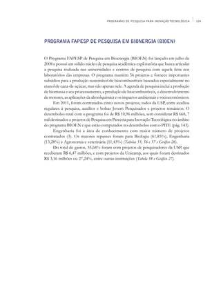 PROGRAMAS DE PESQUISA PARA INOVAÇÃO TECNOLÓGICA     109




Programa FAPESP de Pesquisa em Bionergia (BIOEN)


O Programa FAPESP de Pesquisa em Bioenergia (BIOEN) foi lançado em julho de
2008 e possui um sólido núcleo de pesquisa acadêmica exploratória que busca articular
a pesquisa realizada nas universidades e centros de pesquisa com aquela feita nos
laboratórios das empresas. O programa mantém 56 projetos e fornece importantes
subsídios para a produção sustentável de biocombustíveis baseados especialmente no
etanol de cana-de-açúcar, mas não apenas nele. A agenda de pesquisa inclui a produção
de biomassa e seu processamento, a produção de biocombustíveis, o desenvolvimento
de motores, as aplicações da alcoolquímica e os impactos ambientais e socioeconômicos.
     Em 2011, foram contratados cinco novos projetos, todos da USP, entre auxílios
regulares à pesquisa, auxílios e bolsas Jovem Pesquisador e projetos temáticos. O
desembolso total com o programa foi de R$ 10,96 milhões, sem considerar R$ 668, 7
mil destinados a projetos de Pesquisa em Parceria para Inovação Tecnológica no âmbito
do programa BIOEN e que estão computados no desembolso com o PITE (pág. 143).
     Engenharia foi a área de conhecimento com maior número de projetos
contratados (3). Os maiores repasses foram para Biologia (61,85%), Engenharia
(13,28%) e Agronomia e veterinária (11,43%) (Tabelas 55, 56 e 57 e Gráfico 26).
     Do total de gastos, 55,68% foram com projetos de pesquisadores da USP, que
receberam R$ 6,47 milhões, e com projetos da Unicamp, aos quais foram destinados
R$ 3,16 milhões ou 27,24%, entre outras instituições (Tabela 58 e Gráfico 27).
 