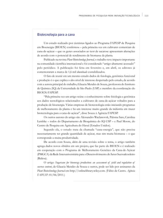 PROGRAMAS DE PESQUISA PARA INOVAÇÃO TECNOLÓGICA         113




Biotecnologia para a cana

       Um estudo realizado por cientistas ligados ao Programa FAPESP de Pesquisa
em Bioenergia (BIOEN) confirmou – pela primeira vez em cultivares comerciais de
cana-de-açúcar – que os genes associados ao teor de sacarose apresentam alterações
de acordo com o potencial de rendimento de biomassa da planta.
       Publicado na revista Plant Biotechnology Journal, o trabalho teve impacto importante
na comunidade científica internacional e foi considerado “artigo altamente acessado”
pelo periódico. A publicação foi feita em fevereiro e, em abril, os editores já
comemoraram a marca de 1,6 mil downloads contabilizados.
       O fato de reunir em um mesmo estudo dados de fisiologia, genômica funcional
e produção é o que explica o alto nível de interesse despertado pelo estudo, de acordo
com a autora principal do trabalho, Glaucia Mendes de Souza, professora do Instituto
de Química (IQ) da Universidade de São Paulo (USP) e membro da coordenação do
BIOEN-FAPESP.
       “Pela primeira vez um artigo reúne o conhecimento sobre fisiologia e genômica
aos dados tecnológicos relacionados a cultivares de cana-de-açúcar voltados para a
produção de bioenergia. Várias empresas de biotecnologia estão iniciando programas
de melhoramento da planta e há um interesse muito grande da indústria em trazer
biotecnologia para a cana-de-açúcar”, disse Souza à Agência FAPESP.
       Os outros autores do artigo são Alessandro Waclawovsk, Paloma Sato, Carolina
Lembke – todos do Departamento de Bioquímica do IQ-USP – e Paul Moore, do
Centro de Pesquisa em Agricultura do Havaí (Estados Unidos).
       Segundo ela, o estudo trata da chamada “cana-energia”, que não precisa
necessariamente ter grande quantidade de açúcar, mas sim muita biomassa – o que
corresponde a muita produtividade.
       De acordo com Souza, além de uma revisão sobre o tema, o artigo também
agrega dados novos obtidos em um projeto, que faz parte do BIOEN e é realizado
em cooperação com o Programa de Melhoramento Genético da Cana-de-Açúcar
(PMGCA) da Rede Interuniversitária para o Desenvolvimento do Setor Sucroalcooleiro
(Ridesa).
       O artigo Sugarcane for bioenergy production: an assessment of yield and regulation of
sucrose content, de Glaucia Mendes de Souza e outros, pode ser lido por assinantes da
Plant Biotechnology Journal em http://onlinelibrary.wiley.com. (Fábio de Castro. Agência
FAPESP. 01/06/2011.)
 