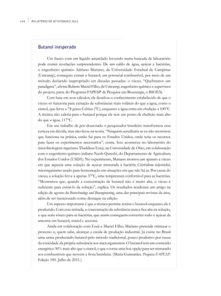 114   Relatório de Atividades 2011




         Butanol inesperado

               Um frasco com um líquido amarelado fervendo numa bancada de laboratório
         pode conter revelações surpreendentes. De um caldo de água, açúcar e bactérias,
         o engenheiro químico Adriano Mariano, da Universidade Estadual de Campinas
         (Unicamp), conseguiu extrair o butanol, um potencial combustível, por meio de um
         método declarado inapropriado em décadas passadas: o vácuo. “Quebramos um
         paradigma”, afirma Rubens Maciel Filho, da Unicamp, engenheiro químico e supervisor
         do projeto, parte do Programa FAPESP de Pesquisa em Bioenergia, o BIOEN.
               Com base em seus cálculos, ele desafiou o conhecimento estabelecido de que o
         vácuo só funciona para extração de substâncias mais voláteis do que a água, como o
         etanol, que ferve a 78 graus Celsius (°C), enquanto a água entra em ebulição a 100°C.
         A técnica não valeria para o butanol porque ele tem um ponto de ebulição mais alto
         do que a água, 117°C.
               Em seu trabalho de pós-doutorado o pesquisador brasileiro transformou essa
         certeza em dúvida, mas não ficou na teoria. “Ninguém acreditaria se eu não mostrasse
         que funciona na prática, então fui para os Estados Unidos, onde teria os recursos
         para fazer os experimentos necessários”, conta. Isso aconteceu no laboratório do
         microbiologista nigeriano Thaddeus Ezeji, na Universidade de Ohio, em colaboração
         com o engenheiro químico indiano Nasib Qureshi, do Departamento de Agricultura
         dos Estados Unidos (USDA). No experimento, Mariano montou um aparato a vácuo
         em que aquecia uma solução de açúcar misturada à bactéria Clostridium beijerinckii,
         microrganismo usado para fermentação em situações em que não há ar. Por causa do
         vácuo, a solução ferve a apenas 37°C, uma temperatura confortável para as bactérias.
         “Mostramos que, quando a concentração de butanol não é muito alta, o vácuo é
         suficiente para extraí-lo da solução”, explica. Os resultados renderam um artigo na
         edição de agosto da Biotechnology and Bioengineering, uma das principais revistas da área,
         além de ser mencionado como destaque na edição.
               Um aspecto importante é que a técnica permite retirar o butanol enquanto ele é
         produzido. Com essa retirada, a concentração da substância nunca fica alta na solução,
         o que seria tóxico para as bactérias, que assim conseguem converter todo o açúcar da
         amostra em butanol, etanol e acetona.
               Ainda em colaboração com Ezeji e Maciel Filho, Mariano pretende otimizar o
         processo e, quem sabe, alcançar a escala de produção industrial. Já existe no Brasil
         uma usina produzindo butanol pelo método tradicional, pouco produtivo por causa
         da toxicidade da própria substância aos microrganismos. O butanol tem um conteúdo
         energético 30% mais alto que o etanol, o que o torna uma boa opção para ser misturado
         aos combustíveis que movem a frota brasileira. (Maria Guimarães. Pesquisa FAPESP.
         Edição 185. Julho de 2011.)
 