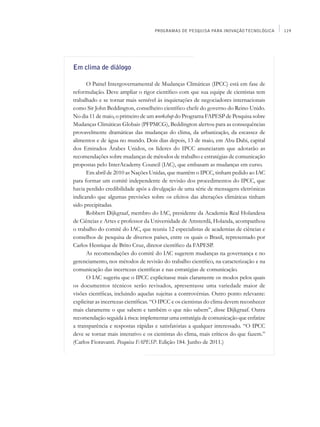PROGRAMAS DE PESQUISA PARA INOVAÇÃO TECNOLÓGICA       119




Em clima de diálogo

      O Painel Intergovernamental de Mudanças Climáticas (IPCC) está em fase de
reformulação. Deve ampliar o rigor científico com que sua equipe de cientistas tem
trabalhado e se tornar mais sensível às inquietações de negociadores internacionais
como Sir John Beddington, conselheiro científico chefe do governo do Reino Unido.
No dia 11 de maio, o primeiro de um workshop do Programa FAPESP de Pesquisa sobre
Mudanças Climáticas Globais (PFPMCG), Beddington alertou para as consequências
provavelmente dramáticas das mudanças do clima, da urbanização, da escassez de
alimentos e de água no mundo. Dois dias depois, 13 de maio, em Abu Dabi, capital
dos Emirados Árabes Unidos, os líderes do IPCC anunciaram que adotarão as
recomendações sobre mudanças de métodos de trabalho e estratégias de comunicação
propostas pelo InterAcademy Council (IAC), que embasam as mudanças em curso.
      Em abril de 2010 as Nações Unidas, que mantêm o IPCC, tinham pedido ao IAC
para formar um comitê independente de revisão dos procedimentos do IPCC, que
havia perdido credibilidade após a divulgação de uma série de mensagens eletrônicas
indicando que algumas previsões sobre os efeitos das alterações climáticas tinham
sido precipitadas.
      Robbert Dijkgraaf, membro do IAC, presidente da Academia Real Holandesa
de Ciências e Artes e professor da Universidade de Amsterdã, Holanda, acompanhou
o trabalho do comitê do IAC, que reuniu 12 especialistas de academias de ciências e
conselhos de pesquisa de diversos países, entre os quais o Brasil, representado por
Carlos Henrique de Brito Cruz, diretor científico da FAPESP.
      As recomendações do comitê do IAC sugerem mudanças na governança e no
gerenciamento, nos métodos de revisão do trabalho científico, na caracterização e na
comunicação das incertezas científicas e nas estratégias de comunicação.
      O IAC sugeriu que o IPCC explicitasse mais claramente os modos pelos quais
os documentos técnicos serão revisados, apresentasse uma variedade maior de
visões científicas, incluindo aquelas sujeitas a controvérsias. Outro ponto relevante:
explicitar as incertezas científicas. “O IPCC e os cientistas do clima devem reconhecer
mais claramente o que sabem e também o que não sabem”, disse Dijkgraaf. Outra
recomendação seguida à risca: implementar uma estratégia de comunicação que enfatize
a transparência e respostas rápidas e satisfatórias a qualquer interessado. “O IPCC
deve se tornar mais interativo e os cientistas do clima, mais críticos do que fazem.”
(Carlos Fioravanti. Pesquisa FAPESP. Edição 184. Junho de 2011.)
 