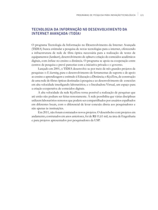 PROGRAMAS DE PESQUISA PARA INOVAÇÃO TECNOLÓGICA     121




Tecnologia da Informação no Desenvolvimento da
Internet Avançada (Tidia)


O programa Tecnologia da Informação no Desenvolvimento da Internet Avançada
(Tidia) busca estimular a pesquisa de novas tecnologias para a internet, oferecendo
a infraestrutura de rede de fibra óptica necessária para a realização de testes de
equipamentos (hardware), desenvolvimento de software e criação de conteúdos acadêmicos
digitais, com ênfase no ensino a distância. O programa se apoia na cooperação entre
centros de pesquisa e prevê parcerias com a iniciativa privada e o governo.
      Lançado em 2001, o Tidia desenvolve-se por meio de três grandes projetos de
pesquisas: o E-learning, para o desenvolvimento de ferramentas de suporte e de apoio
ao ensino e aprendizagem e estímulo à Educação a Distância; o KyaTera, de construção
de uma rede de fibras ópticas destinadas à pesquisa e ao desenvolvimento de conexões
em alta velocidade interligando laboratórios; e o Incubadora Virtual, um espaço para
a criação cooperativa de conteúdos digitais.
      A alta velocidade da rede KyaTera torna possível a realização de pesquisas que
até então não podiam ser feitas remotamente. A rede possibilita que várias disciplinas
utilizem laboratórios remotos que podem ser compartilhados por usuários espalhados
em diferentes locais, com o diferencial de levar conexão direta aos pesquisadores e
não apenas às instituições.
      Em 2011, não foram contratados novos projetos. O desembolso com projetos em
andamento, contratados em anos anteriores, foi de R$ 11,61 mil, na área de Engenharia
e para projetos apresentados por pesquisadores da USP.
 