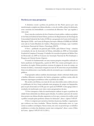 PROGRAMAS DE PESQUISA PARA INOVAÇÃO TECNOLÓGICA             125




Periferia em nova perspectiva

       A dinâmica social e política da periferia de São Paulo passou por uma
transformação completa nas últimas décadas e o eixo do conflito urbano foi deslocado,
com a ascensão da criminalidade e a coexistência de diferentes “leis” que regulam a
vida social.
       Essa é uma das conclusões do livro Fronteiras de tensão: política e violência nas periferias
de São Paulo, de Gabriel de Santis Feltran, professor do Departamento de Sociologia da
Universidade Federal de São Carlos (UFSCar) e pesquisador do Centro de Estudos da
Metrópole (CEM) – um Centro de Pesquisa, Inovação e Difusão (CEPID) da FAPESP,
com sede no Centro Brasileiro de Análise e Planejamento (Cebrap), e que é também
um Instituto Nacional de Ciência e Tecnologia (INCT).
       O livro – publicado em parceria pelo CEM e pela Editora Unesp – sintetiza
os resultados da tese de doutorado de Feltran, defendida em 2008 na Universidade
Estadual de Campinas (Unicamp). O trabalho foi vencedor do prêmio de Melhor Tese
de Doutorado em 2009 no Concurso da Associação Nacional de Pós-Graduação e
Pesquisa em Ciências Sociais (Anpocs).
       O estudo foi fundamentado em uma extensa pesquisa etnográfica realizada no
bairro paulistano de Sapopemba, a partir de 2005. Em contato prolongado com os
moradores da região, Feltran produziu centenas de páginas de notas de campo, em
formato de diário, e transcrições integrais de mais de 40 entrevistas em profundidade
feitas com adolescentes e suas famílias, além de associações que os atendem e gestores
públicos.
       O pesquisador utilizou também documentação oficial e informal obtida junto
a famílias, diferentes associações dos bairros, programas e políticas sociais, além de
inúmeras reportagens jornalísticas sobre as periferias da cidade.
       De acordo com Feltran, nos mais de três anos decorridos entre a defesa da tese
e a publicação do livro, foram realizadas mais pesquisas de campo em Sapopemba,
para seu pós-doutorado no CEM, que teve apoio da FAPESP. A obra agrega ainda os
resultados da interlocução com vários outros pesquisadores da área.
       “O livro interpreta a linha de transformações radicais às quais as periferias da
cidade foram submetidas nas últimas quatro décadas. Ao analisar o percurso de tensões
desse projeto nas últimas décadas, argumento no livro que o estatuto do conflito social
e político ensejado pelas periferias urbanas foi deslocado”, disse à Agência FAPESP.
       O livro é composto por narrativas, histórias de pessoas, famílias e organizações
que conheceu nas áreas estudadas. “Dessas histórias, relacionadas entre si, é que
extraio as análises sociológicas. Nesses temas, não creio ser possível que os trabalhos
acadêmicos se isolem das dinâmicas sociais mais corriqueiras”, disse o autor. (Fábio
de Castro. Agência FAPESP. 03/11/2011.)
 