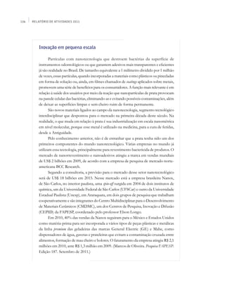 126   Relatório de Atividades 2011




          Inovação em pequena escala

                 Partículas com nanotecnologia que destroem bactérias da superfície de
          instrumentos odontológicos ou que garantem adesivos mais transparentes e eficientes
          já são realidade no Brasil. De tamanho equivalente a 1 milímetro dividido por 1 milhão
          de vezes, essas partículas, quando incorporadas a materiais como plásticos ou pinceladas
          em forma de solução ou, ainda, em filmes chamados de coatings aplicados sobre metais,
          promovem uma série de benefícios para os consumidores. A função mais relevante é em
          relação à saúde dos usuários por meio da reação que nanopartículas de prata provocam
          na parede celular das bactérias, eliminando-as e evitando possíveis contaminações, além
          de deixar as superfícies limpas e sem cheiro ruim de forma permanente.
                 São novos materiais ligados ao campo da nanotecnologia, segmento tecnológico
          interdisciplinar que despontou para o mercado na primeira década deste século. Na
          realidade, o que muda em relação à prata é sua industrialização em escala nanométrica
          em nível molecular, porque esse metal é utilizado na medicina, para a cura de feridas,
          desde a Antiguidade.
                 Pelo conhecimento anterior, não é de estranhar que a prata tenha sido um dos
          primeiros componentes do mundo nanotecnológico. Várias empresas no mundo já
          utilizam essa tecnologia, principalmente para revestimento bactericida de produtos. O
          mercado de nanorrevestimento e nanoadesivos atingiu a marca em vendas mundiais
          de US$ 2 bilhões em 2009, de acordo com a empresa de pesquisa de mercado norte-
          americana BCC Research.
                 Segundo a consultoria, a previsão para o mercado desse setor nanotecnológico
          será de US$ 18 bilhões em 2015. Nesse mercado está a empresa brasileira Nanox,
          de São Carlos, no interior paulista, uma spin-off surgida em 2004 de dois institutos de
          química, um da Universidade Federal de São Carlos (UFSCar) e outro da Universidade
          Estadual Paulista (Unesp), em Araraquara, em dois grupos de pesquisa que trabalham
          cooperativamente e são integrantes do Centro Multidisciplinar para o Desenvolvimento
          de Materiais Cerâmicos (CMDMC), um dos Centros de Pesquisa, Inovação e Difusão
          (Cepid) da FAPESP, coordenado pelo professor Elson Longo.
                 Em 2010, 40% das vendas da Nanox seguiram para o México e Estados Unidos
          como matéria-prima para ser incorporada a vários tipos de peças plásticas e metálicas
          da linha premium das geladeiras das marcas General Electric (GE) e Mabe, como
          dispensadores de água, gavetas e prateleiras que evitam a contaminação cruzada entre
          alimentos, formação de mau cheiro e bolores. O faturamento da empresa atingiu R$ 2,1
          milhões em 2010, ante R$ 1,3 milhão em 2009. (Marcos de Oliveira. Pesquisa FAPESP.
          Edição 187. Setembro de 2011.)
 