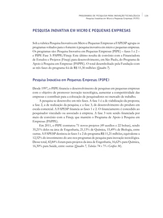 PROGRAMAS DE PESQUISA PARA INOVAÇÃO TECNOLÓGICA               135
                                          Pesquisa Inovativa em Micro e Pequenas Empresas (PIPE)




Pesquisa Inovativa em Micro e Pequenas Empresas


Sob a rubrica Pesquisa Inovativa em Micro e Pequenas Empresas a FAPESP agrupa os
programas voltados para o fomento à pesquisa inovativa em micro e pequenas empresas.
Os programas são: Pesquisa Inovativa em Pequenas Empresas (PIPE) – fases 1 e 2 –
e PIPE Fase 3: Pappe/Finep. Este último resulta de convênio com a Financiadora
de Estudos e Projetos (Finep) para desenvolvimento, em São Paulo, do Programa de
Apoio à Pesquisa em Empresas (Pappe). O total desembolsado pela Fundação com
as três fases do programa foi de R$ 11,30 milhões (Quadro 7).


Pesquisa Inovativa em Pequenas Empresas (PIPE)

Desde 1997, o PIPE financia o desenvolvimento de pesquisas em pequenas empresas
com o objetivo de promover inovação tecnológica, aumentar a competitividade das
empresas e contribuir para a colocação de pesquisadores no mercado de trabalho.
      A pesquisa se desenvolve em três fases. A fase 1 é a de viabilização da proposta;
a fase 2, a de realização da pesquisa; e a fase 3, de desenvolvimento do produto em
escala comercial. A FAPESP financia as fases 1 e 2. O financiamento é concedido ao
pesquisador vinculado ou associado à empresa. A fase 3 vem sendo financiada por
meio de convênio com a Finep, que mantém o Programa de Apoio à Pesquisa em
Empresas (Pappe).
      Em 2011, o PIPE contratou 71 novos projetos (49 auxílios e 22 bolsas), sendo
35,21% deles na área de Engenharia, 21,13% de Química, 15,49% de Biologia, entre
outras. A FAPESP destinou às fases 1 e 2 do programa R$ 11,21 milhões, equivalente a
12,52% do investimento do ano nos programas de pesquisa para inovação tecnológica.
Desse total, 42,84% foram para projetos da área de Engenharia, 16,62% para Química,
16,30% para Saúde, entre outras (Quadro 7, Tabelas 74 e 75 e Gráfico 36).
 
