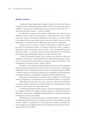 140   Relatório de Atividades 2011




         Monitor cerebral

               O professor Sérgio Mascarenhas, fundador do polo do Instituto de Estudos
         Avançados da Universidade de São Paulo (USP) em São Carlos, costuma dizer que, de
         “maldita”, a doença rara e de difícil diagnóstico que sofreu há cerca de seis anos – a
         hidrocefalia de pressão normal – se tornou “bendita”.
               Inconformado na época em que recebeu o diagnóstico com o fato de que a
         medicina moderna ainda tivesse que perfurar o crânio das pessoas com a doença
         para medir a pressão intracraniana, Mascarenhas desenvolveu um método simples
         e minimamente invasivo para medir a pressão interna do cérebro de pacientes com
         hidrocefalia e traumatismo craniano. Método que pode ter diversas aplicações.
               Composto por um chip, que é colocado externamente à cabeça do paciente
         por meio de uma pequena incisão, e um monitor externo, que recebe e registra as
         informações sobre a deformação óssea do crânio – que é proporcional à pressão
         interna do cérebro –, o método recebeu apoio da Organização Pan-Americana da
         Saúde (Opas) para ser difundido no Brasil e em toda a América Latina.
               “A ideia do Ministério da Saúde é que o método seja utilizado no Brasil nas
         ambulâncias do Serviço de Atendimento Móvel de Urgência (Samu), para que se possa
         avaliar o estado da pressão intracraniana de vítimas de acidentes de trânsito e obter
         um diagnóstico de urgência”, disse à Agência FAPESP.
               Em 2009, por meio do projeto intitulado “Desenvolvimento de um equipamento
         para monitoramento minimamente invasivo da pressão intracraniana”, apoiado pela
         FAPESP por meio do Programa Pesquisa Inovativa em Pequenas Empresas (PIPE),
         o método começou a ser testado em pacientes com traumatismo cerebral internados
         no Hospital das Clínicas da Faculdade de Medicina da USP de Ribeirão Preto.
               De acordo com o pesquisador, os maiores avanços na aplicação do método foram
         obtidos no diagnóstico e acompanhamento de traumatismos cranianos e de epilepsia.
               “Pela primeira vez foi possível ver o que ocorre com a pressão intracraniana de
         um paciente epilético durante uma convulsão. Porque não se pode perfurar a cabeça
         do paciente para observar isso”, disse Mascarenhas.
               O sistema foi patenteado no Brasil. Agora, o objetivo do pesquisador é registrá-
         lo na Agência Nacional de Vigilância Sanitária (Anvisa), no Instituto Nacional de
         Metrologia, Normalização e Qualidade Industrial (Inmetro) e depositar uma patente
         mundial, para evitar que seja copiado.
               Paralelamente a esse processo de registro nos órgãos brasileiros e internacionais,
         o pesquisador pretende montar uma empresa, que deverá se chamar Brain Care, para
         começar a fabricar o equipamento em escala industrial e atender às demandas que
         estão surgindo, como a implementação dele nas ambulâncias do Samu. (Elton Alisson.
         Agência FAPESP. 02/08/2011.)
 