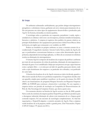 PROGRAMAS DE PESQUISA PARA INOVAÇÃO TECNOLÓGICA              141
                                         Programa de Apoio à Pesquisa em Empresas – PIPE Fase 3




Ar limpo

       Os ambientes aclimatados artificialmente, que podem abrigar microrganismos
patogênicos e substâncias tóxicas, ganharam um novo sistema para tratamento do ar.
Ele está presente em vários tipos de equipamentos desenvolvidos e produzidos pela
AquAr Air Systems, de Jundiaí, no interior paulista.
       A tecnologia reduz as partículas em suspensão, prejudiciais à saúde, repõe a
umidade do ar e elimina o odor com o uso de terpenos, essências extraídas de laranjeiras,
limoeiros e pinheiros. A empresa já registrou dois pedidos de patente relativos ao
princípio fluidodinâmico dos equipamentos pertencentes à linha Forest Breeze (brisa
da floresta, em inglês) que começaram a ser vendidos em 2009.
       Podem ser instalados no próprio ambiente ou junto a sistemas centrais de ar-
condicionado. O engenheiro mecânico Antonio Carlos Neiva, criador da AquAr, diz
que os purificadores convencionais limitam-se a atuar sobre determinados tipos de
poluentes, dependendo da tecnologia aplicada, e os filtros de ar costumam ter eficiência
restrita na eliminação de microrganismos.
       O sistema AquAr é composto de lavadores de ar capazes de purificar o ambiente
por meio de um mecanismo de coleta de partículas, eliminação de microrganismos e
absorção de gases. O ar é umidificado e limpo por um processo em que a água funciona
como o próprio filtro – o ar entra por um lado do aparelho, passa por dentro, onde
sofre a ação desinfetante dos terpenos e as partículas são coletadas, e sai purificado
do outro lado.
       A história dos lavadores de ar da AquAr remonta ao início da década, quando o
filho recém-nascido de Neiva teve problemas respiratórios. O engenheiro decidiu criar
um aparelho simples para umidificar e purificar o ar do quarto da criança. Em 2003
obteve um financiamento do programa Pesquisa Inovativa em Pequenas Empresas
(Pipe) da FAPESP para continuar a desenvolver o protótipo. No ano seguinte a
empresa iniciou um período de incubação na Companhia de Desenvolvimento do
Polo de Alta Tecnologia de Campinas (Ciatec), que durou quatro anos.
       Um momento decisivo na história da AquAr ocorreu no fim de 2008, quando
Neiva soube da existência da empresa paulista TerpenOil, que fabricava produtos para
o desengraxe industrial, eliminação de odores com tratamento do ar e limpeza geral
contendo terpenos. Foi um encontro de tecnologias complementares. Ao final das
negociações, a TerpenOil adquiriu o controle acionário da AquAr. Hoje a empresa
vende lavadores de ar de pequeno, médio e grande porte. (Yuri Vasconcelos. Pesquisa
FAPESP. Edição 179. Janeiro de 2011.)
 
