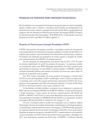 PROGRAMAS DE PESQUISA PARA INOVAÇÃO TECNOLÓGICA                143
                                            Pesquisa em Parceria para Inovação Tecnológica (PITE)




Pesquisa em Parceria para Inovação Tecnológica


São classificados como programas de pesquisa em parceria para inovação tecnológica
aqueles voltados para o fomento a pesquisas desenvolvidas por pesquisadores de
instituições de ensino superior e pesquisa no Estado de São Paulo e pesquisadores de
empresas. São eles: Pesquisa em Parceria para Inovação Tecnológica (PITE) e Pesquisa
em Parceria para Inovação Tecnológica - SUS (PITE-SUS). O desembolso com esses
programas em 2011 soma R$ 2,13 milhões (Quadro 7).


Pesquisa em Parceria para Inovação Tecnológica (PITE)

O PITE apoia projetos de pesquisa científica e tecnológica a partir de uma parceria
entre pesquisadores de instituições de pesquisa sediadas no Estado de São Paulo e de
empresas para criação e desenvolvimento de conhecimento relevante para a empresa.
Os projetos são realizados em instituições de ensino superior e pesquisa do estado,
com cofinanciamento da FAPESP e da empresa parceira.
      Há três categorias de financiamento, cujo aporte varia de 20% a 70% do custo
do projeto, dependendo do perfil da proposta de pesquisa. As propostas podem
ser classificadas ainda como PITE Demanda Espontânea, com fluxo contínuo para
apresentação de proposta, ou como PITE Convênio, quando a FAPESP e empresas
anunciam chamadas públicas para seleção de projetos em áreas que sejam objeto de
acordos de cooperação entre as partes.
      Em 2011, foram contratados 41 novos projetos de pesquisa, a maioria deles
(56,10%) na área de Engenharia, 12,20% em Biologia e outros 12,20% em Agronomia
e veterinária, entre outras. Por vínculo institucional, a maior parte (43,90%) dos novos
projetos é de pesquisadores da USP e de instituições federais no Estado de São Paulo
(21,95%) e da Unesp (14,63%), entre outras (Tabelas 81 e 83).
      O desembolso, incluídos também os projetos já em andamento e projetos de
PITE vigentes no Programa BIOEN, foi de R$ 2,03 milhões. As áreas de Geociências
e Saúde receberam o maior volume de recursos, respectivamente, R$ 586,44 mil
(42,98%) e R$ 442,17 mil (32,41%), entre outras. Receberam mais recursos os projetos
de pesquisadores vinculados à USP, R$ 861,00 mil (42,34%) e às instituições estaduais
de pesquisa, R$ 366 mil (26,83%) (Tabelas 82 e 84 e Gráficos 37 e 38).
      No ano, a Fundação assinou acordos de cooperação com as empresas Agilent
Technologies (técnicas de medição relacionadas a metabolômica em biologia de plantas
e microbiologia, espectrometria de massa e bioenergia) e ETH Bioenergia (pesquisas
no segmento agrícola da área de etanol e bioenergia) (Tabela 80), com as quais lançou
chamadas de proposta em agosto e setembro de 2011, respectivamente, com resultados
a serem anunciados em 2012. Termos de acordos foram negociados e divulgados em
2011, mas efetivamente assinados em 2012, entre a FAPESP e a Embraer e Boeing
 