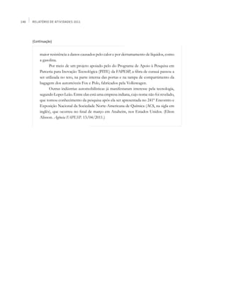 148   Relatório de Atividades 2011




      (Continuação)


          maior resistência a danos causados pelo calor e por derramamento de líquidos, como
          a gasolina.
                Por meio de um projeto apoiado pelo do Programa de Apoio à Pesquisa em
          Parceria para Inovação Tecnológica (PITE) da FAPESP, a fibra de curauá passou a
          ser utilizada no teto, na parte interna das portas e na tampa de compartimento da
          bagagem dos automóveis Fox e Polo, fabricados pela Volkswagen.
                Outras indústrias automobilísticas já manifestaram interesse pela tecnologia,
          segundo Lopes Leão. Entre elas está uma empresa indiana, cujo nome não foi revelado,
          que tomou conhecimento da pesquisa após ela ser apresentada no 241º Encontro e
          Exposição Nacional da Sociedade Norte-Americana de Química (ACS, na sigla em
          inglês), que ocorreu no final de março em Anaheim, nos Estados Unidos. (Elton
          Alisson. Agência FAPESP. 13/04/2011.)
 