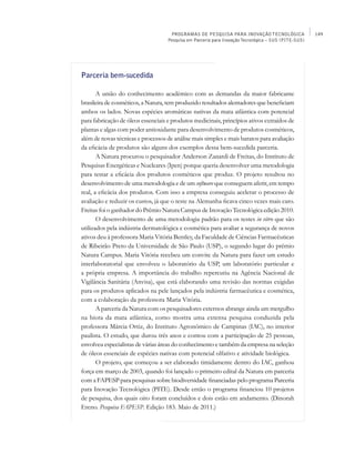 PROGRAMAS DE PESQUISA PARA INOVAÇÃO TECNOLÓGICA                  149
                                    Pesquisa em Parceria para Inovação Tecnológica – SUS (PITE-SUS)




Parceria bem-sucedida

       A união do conhecimento acadêmico com as demandas da maior fabricante
brasileira de cosméticos, a Natura, tem produzido resultados alentadores que beneficiam
ambos os lados. Novas espécies aromáticas nativas da mata atlântica com potencial
para fabricação de óleos essenciais e produtos medicinais, princípios ativos extraídos de
plantas e algas com poder antioxidante para desenvolvimento de produtos cosméticos,
além de novas técnicas e processos de análise mais simples e mais baratos para avaliação
da eficácia de produtos são alguns dos exemplos dessa bem-sucedida parceria.
       A Natura procurou o pesquisador Anderson Zanardi de Freitas, do Instituto de
Pesquisas Energéticas e Nucleares (Ipen) porque queria desenvolver uma metodologia
para testar a eficácia dos produtos cosméticos que produz. O projeto resultou no
desenvolvimento de uma metodologia e de um software que conseguem aferir, em tempo
real, a eficácia dos produtos. Com isso a empresa conseguiu acelerar o processo de
avaliação e reduzir os custos, já que o teste na Alemanha ficava cinco vezes mais caro.
Freitas foi o ganhador do Prêmio Natura Campus de Inovação Tecnológica edição 2010.
       O desenvolvimento de uma metodologia padrão para os testes in vitro que são
utilizados pela indústria dermatológica e cosmética para avaliar a segurança de novos
ativos deu à professora Maria Vitória Bentley, da Faculdade de Ciências Farmacêuticas
de Ribeirão Preto da Universidade de São Paulo (USP), o segundo lugar do prêmio
Natura Campus. Maria Vitória recebeu um convite da Natura para fazer um estudo
interlaboratorial que envolveu o laboratório da USP, um laboratório particular e
a própria empresa. A importância do trabalho repercutiu na Agência Nacional de
Vigilância Sanitária (Anvisa), que está elaborando uma revisão das normas exigidas
para os produtos aplicados na pele lançados pela indústria farmacêutica e cosmética,
com a colaboração da professora Maria Vitória.
       A parceria da Natura com os pesquisadores externos abrange ainda um mergulho
na biota da mata atlântica, como mostra uma extensa pesquisa conduzida pela
professora Márcia Ortiz, do Instituto Agronômico de Campinas (IAC), no interior
paulista. O estudo, que durou três anos e contou com a participação de 25 pessoas,
envolveu especialistas de várias áreas do conhecimento e também da empresa na seleção
de óleos essenciais de espécies nativas com potencial olfativo e atividade biológica.
       O projeto, que começou a ser elaborado timidamente dentro do IAC, ganhou
força em março de 2003, quando foi lançado o primeiro edital da Natura em parceria
com a FAPESP para pesquisas sobre biodiversidade financiadas pelo programa Parceria
para Inovação Tecnológica (Pite). Desde então o programa financiou 10 projetos
de pesquisa, dos quais oito foram concluídos e dois estão em andamento. (Dinorah
Ereno. Pesquisa FAPESP. Edição 183. Maio de 2011.)
 
