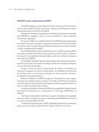 154   Relatório de Atividades 2011




         FAPESP institui regulamento do PAPI

                A FAPESP publicou no Diário Oficial do Estado de São Paulo, em 29 de novembro
         de 2011, a Portaria PR Nº10/2011, que institui o regulamento do Programa de Apoio
         à Propriedade Intelectual (PAPI) da FAPESP.
                O programa, destinado a pesquisadores e instituições sede de projetos financiados
         pela FAPESP, foi ampliado e passa a ter três modalidades de apoio: individual,
         institucional e capacitação.
                Por meio do PAPI, na modalidade Individual a FAPESP apoiará pesquisadores
         e instituições de ensino e pesquisa ou pequenas empresas do Estado de São Paulo
         em questões relativas à gestão da propriedade intelectual gerada no âmbito de bolsas
         e auxílios financiados pela Fundação.
                Na modalidade Institucional, as instituições de ensino superior e pesquisa, pública
         ou privada, no Estado de São Paulo, serão apoiadas por meio do apoio ao registro e
         licenciamento de propriedade intelectual criada a partir dos resultados de pesquisas
         financiadas pela FAPESP.
                A modalidade Capacitação apoiará o aprimoramento dos conhecimentos técnico-
         científicos dos Núcleos de Inovação Tecnológica (NITs) das Instituições de Pesquisa
         e Ensino do Estado de São Paulo.
                O apoio se dará por meio do financiamento de estudos e intercâmbio em
         instituições estrangeiras de notório reconhecimento nas atividades de transferência
         de tecnologia (Fase 1) e de projetos de pesquisa nas áreas de gestão, valoração e
         transferência de tecnologias (Fase 2).
                Poderão candidatar-se ao PAPI não apenas as instituições de ensino superior
         e pesquisa, mas também pequenas empresas do Estado de São Paulo que busquem
         solucionar questões relativas à gestão da Propriedade Intelectual gerada no âmbito de
         bolsas e auxílios financiados pela Fundação.
                Os auxílios concedidos no âmbito do PAPI serão acompanhados/supervisionados
         pelo Núcleo de Patenteamento e Licenciamento de Tecnologia (Nuplitec) da
         FAPESP.
                A definição da titularidade e da divisão dos royalties dos direitos de propriedade
         intelectual sobre os resultados dos projetos financiados pela FAPESP deverá observar
         as normas da Portaria PR-Nº 04/2011.
                A submissão de propostas para o PAPI, modalidades Institucional e Capacitação,
         poderá ser feita até o dia 2 de abril de 2012. (Agência FAPESP. 30/11/2011.)
 