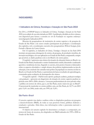 OUTRAS REALIZAÇÕES       157




INDICADORES



• Indicadores de Ciência, Tecnologia e Inovação em São Paulo 2010

Em 2011, a FAPESP lançou os Indicadores de Ciência, Tecnologia e Inovação em São Paulo
2010, nova edição de sua série iniciada em 2002. A publicação, dividida em dois volumes,
está disponível para leitura e consulta no site da Fundação no seguinte endereço:
www.fapesp.br/indicadores2010.
      Dezenas de pesquisadores de instituições de ensino superior e de pesquisa do
Estado de São Paulo e de outros estados participaram da produção e coordenação
dos capítulos, sob a coordenação executiva dos pesquisadores Wilson Suzigan, João
Furtado e Renato de Castro Garcia.
      Em 12 capítulos, os Indicadores de Ciência, Tecnologia e Inovação em São Paulo 2010
montam um panorama abrangente do ensino, da pesquisa, da produção científica, da
inovação tecnológica e de suas aplicações no Estado de São Paulo, comparando, sempre
que possível, os dados paulistas com os do Brasil e de outros países.
      O capítulo 1 apresenta uma síntese da situação da educação básica no Brasil e no
Estado de São Paulo, focalizando o ensino fundamental e médio, discutindo e analisando
questões e tendências da área. Segundo os autores, dois pontos ficaram evidenciados
sobre os aspectos abordados: o amplo alcance das políticas implementadas na área de
educação, com a inclusão das camadas mais pobres da população no sistema escolar no
Brasil e no Estado de São Paulo; e a persistência de baixos resultados de aprendizagem,
constatados pelas avaliações de desempenho dos alunos.
      O segundo capítulo – Perfil do ensino superior: graduação acadêmica, graduação tecnológica
e pós-graduação – apresenta um diagnóstico da situação do ensino superior paulista no
período entre 2003 e 2006 e destaca a “crescente predominância do setor privado sobre
o público em termos de oferta, que é, em São Paulo, muito maior do que no Brasil”.
O percentual de matrículas no ensino público caiu, em São Paulo, de 14,7% em 2003
para 13,4% em 2006, tendo sido, em 1999, de 15,4%.


São Paulo e Brasil

O terceiro capítulo traz dados e análises sobre os dispêndios paulistas em pesquisa
e desenvolvimento (P&D), de todas as suas possíveis fontes, públicas (federais e
estaduais) e privadas. Além disso, traz informações sobre o panorama nacional e
internacional.
     O objetivo do terceiro capítulo foi determinar a evolução e a composição, em
termos de fontes de recursos, dos dispêndios em P&D realizados de 1995 a 2008 no
Estado de São Paulo.
 