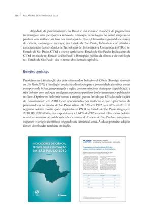 158   Relatório de Atividades 2011




            Atividade de patenteamento no Brasil e no exterior, Balanço de pagamentos
      tecnológico: uma perspectiva renovada, Inovação tecnológica no setor empresarial
      paulista: uma análise com base nos resultados da Pintec, Dimensão regional dos esforços
      de ciência, tecnologia e inovação no Estado de São Paulo, Indicadores de difusão e
      caracterização das atividades de Tecnologias de Informação e Comunicação (TICs) no
      Estado de São Paulo, CT&I e o setor agrícola no Estado de São Paulo, Indicadores de
      CT&I em Saúde no Estado de São Paulo e Percepção pública da ciência e da tecnologia
      no Estado de São Paulo são os temas dos demais capítulos.


      Boletins temáticos

      Paralelamente à finalização dos dois volumes dos Indicadores de Ciência, Tecnologia e Inovação
      em São Paulo 2010, a Fundação produziu e distribuiu para a comunidade científica pastas
      compostas de fichas, em português e inglês, com os principais destaques da publicação e
      três boletins com enfoque em alguns aspectos específicos dos levantamentos publicados
      no livro. O primeiro boletim chamou a atenção para o fato de que 42% das solicitações
      de financiamento em 2010 foram apresentadas por mulheres e que o percentual de
      pesquisadoras no estado de São Paulo saltou de 32% em 1992 para 43% em 2010. O
      segundo boletim mostra que o dispêndio em P&D no Estado de São Paulo atingiu, em
      2010, R$ 19,8 bilhões, correspondentes a 1,64% do PIB estadual. O terceiro boletim
      ressalta o número de publicações de cientistas do Estado de São Paulo e em quanto
      superam os artigos científicos originados na América Latina. As duas primeiras edições
      foram distribuídas também em inglês.
 