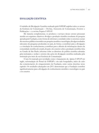 OUTRAS REALIZAÇÕES      163




DIVULGAÇÃO CIENTÍFICA


O trabalho de Divulgação Científica realizado pela FAPESP engloba todos os setores
da Gerência de Comunicação – On-line, Assessoria de Comunicação, Eventos e
Publicações – e a revista Pesquisa FAPESP.
      De maneira complementar, os produtos e serviços desses setores procuram
atender aos seguintes objetivos: divulgar a produção científica resultante de pesquisa
apoiada pela Fundação, como forma de informar a sociedade sobre os retornos sociais
dos recursos públicos investidos em pesquisa científica e tecnológica; divulgar resultados
relevantes de pesquisas produzidas no país, de forma a contribuir para a divulgação
e a circulação do conhecimento; contribuir para a difusão de informações dentro da
comunidade científica do estado, do país e do exterior sobre a produção científica feita
no Estado de São Paulo; informar sobre as diretrizes de política científica adotadas
pela instituição; e avaliar o retorno das ações de divulgação científica realizadas pela
instituição por meio de sua Gerência de Comunicação.
      O ano foi marcado por novidades como o lançamento da Agência FAPESP em
inglês, reformulação do Portal da FAPESP e sites nele hospedados, início do ciclo
das comemorações do cinquentenário da Fundação, entre outras descritas nesse
capítulo. Os resultados alcançados em 2011 demonstram que a Fundação contribui
significativamente para a divulgação do conhecimento científico e tecnológico no país
e no exterior.
 